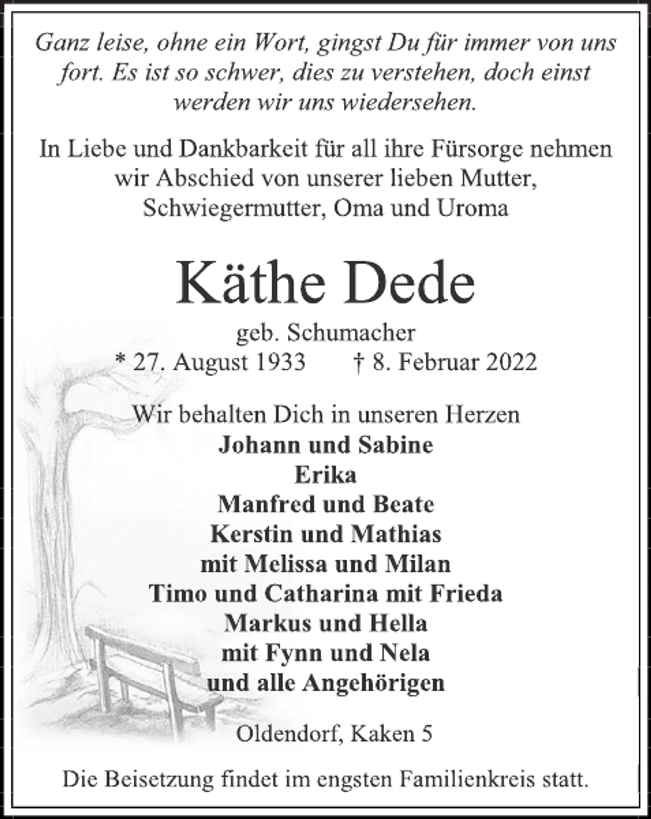 <p>Ganz leise, ohne ein Wort, gingst Du für immer von uns<br />fort. Es ist so schwer, dies zu verstehen, doch einst<br />werden wir uns wiedersehen.<br />In Liebe und Dankbarkeit für all ihre Fürsorge nehmen<br />wir Abschied von unserer lieben Mutter, Schwiegermutter, Oma und Uroma<br />Käthe Dede<br />geb. Schumacher<br />* 27. August 1933 † 8. Februar 2022<br />Wir behalten Dich in unseren Herzen<br />Johann und Sabine<br />Erika<br />Manfred und Beate<br />Kerstin und Mathias<br />mit Melissa und Milan<br />Timo und Catharina mit Frieda<br />Markus und Hella<br />mit Fynn und Nela<br />und alle Angehörigen<br />Oldendorf, Kaken 5<br />Die Beisetzung findet im engsten Familienkreis statt.</p>