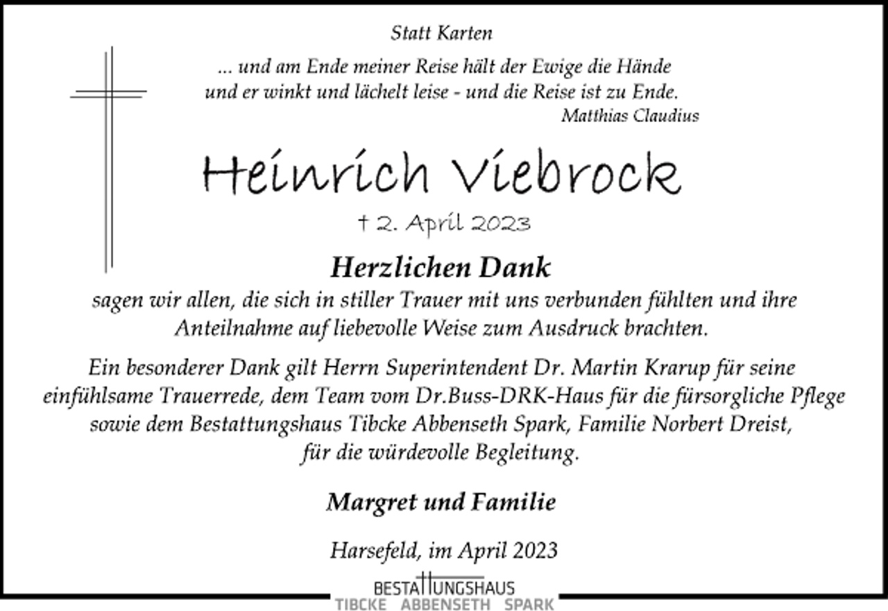 <p>Statt Karten<br />... und am Ende meiner Reise hält der Ewige die Hände<br />und er winkt und lächelt leise - und die Reise ist zu Ende.<br />Matthias Claudius<br />Heinrich Viebrock<br />† 2. April 2023<br />Herzlichen Dank<br />sagen wir allen, die sich in stiller Trauer mit uns verbunden fühlten und ihre<br />Anteilnahme auf liebevolle Weise zum Ausdruck brachten.<br />Ein besonderer Dank gilt Herrn Superintendent Dr. Martin Krarup für seine<br />einfühlsame Trauerrede, dem Team vom Dr.Buss-DRK-Haus für die fürsorgliche Pflege<br />sowie dem Bestattungshaus Tibcke Abbenseth Spark, Familie Norbert Dreist,<br />für die würdevolle Begleitung.<br />Margret und Familie<br />Harsefeld, im April 2023</p>
