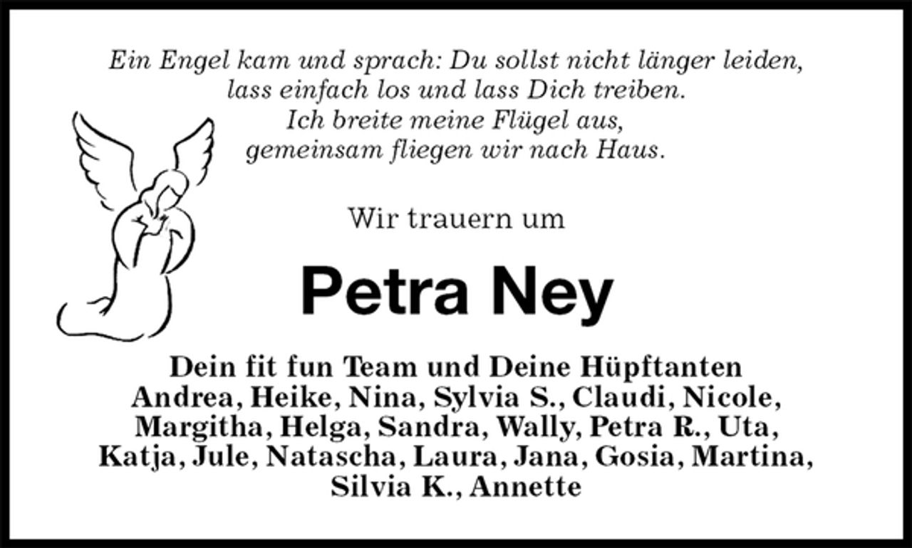 <p>Ein Engel kam und sprach: Du sollst nicht länger leiden,<br />lass einfach los und lass Dich treiben.<br />Ich breite meine Flügel aus,<br />gemeinsam fliegen wir nach Haus.<br />Wir trauern um<br />Petra Ney<br />Dein fit fun Team und Deine Hüpftanten<br />Andrea, Heike, Nina, Sylvia S., Claudi, Nicole,<br />Margitha, Helga, Sandra, Wally, Petra R., Uta,<br />Katja, Jule, Natascha, Laura, Jana, Gosia, Martina,<br />Silvia K., Annette</p>