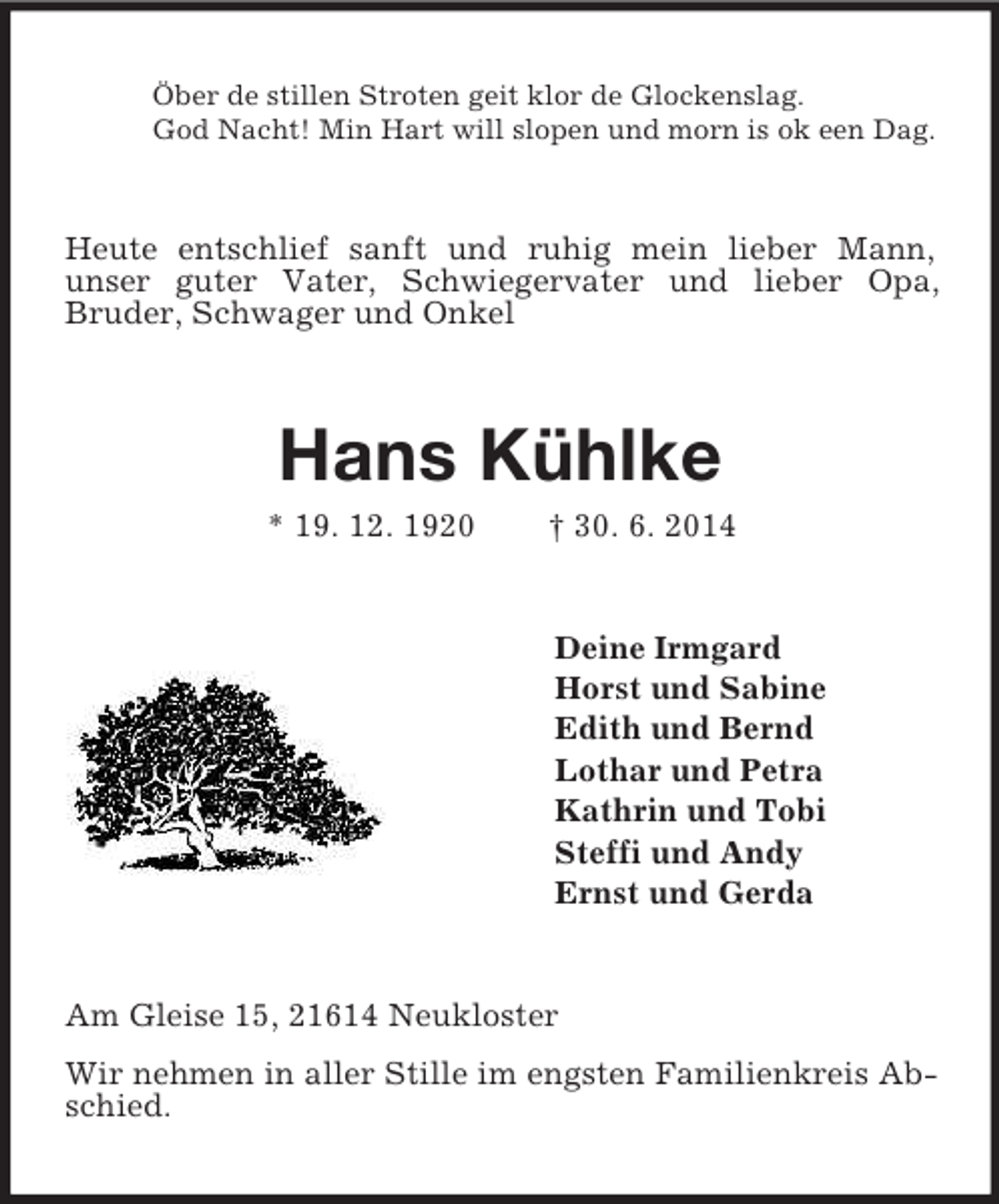 <p>Öber de stillen Stroten geit klor de Glockenslag.<br />God Nacht! Min Hart will slopen und morn is ok een Dag.<br />Heute entschlief sanft und ruhig mein lieber Mann,<br />unser guter Vater, Schwiegervater und lieber Opa,<br />Bruder, Schwager und Onkel<br />Hans Kühlke<br />* 19. 12. 1920 † 30. 6. 2014<br />Deine Irmgard<br />Horst und Sabine<br />Edith und Bernd<br />Lothar und Petra<br />Kathrin und Tobi<br />Steffi und Andy<br />Ernst und Gerda<br />Am Gleise 15, 21614 Neukloster<br />Wir nehmen in aller Stille im engsten Familienkreis Abschied.</p>
