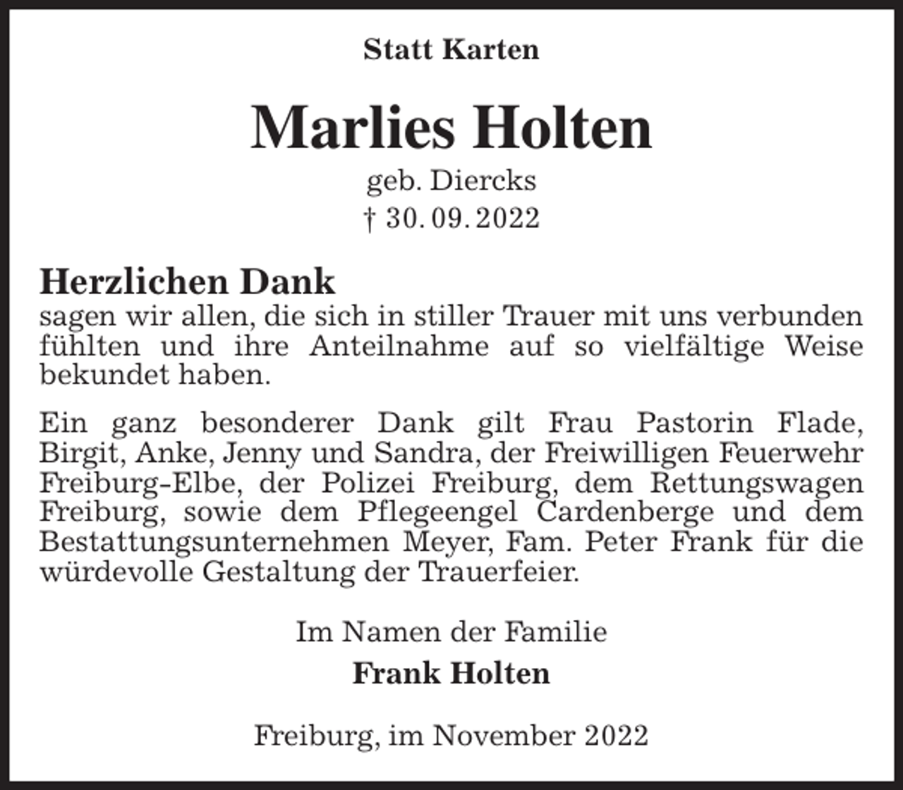 <p>Statt Karten<br />Marlies Holten<br />geb. Diercks<br />† 30. 09. 2022<br />Herzlichen Dank<br />sagen wir allen, die sich in stiller Trauer mit uns verbunden<br />fühlten und ihre Anteilnahme auf so vielfältige Weise<br />bekundet haben.<br />Ein ganz besonderer Dank gilt Frau Pastorin Flade,<br />Birgit, Anke, Jenny und Sandra, der Freiwilligen Feuerwehr<br />Freiburg-Elbe, der Polizei Freiburg, dem Rettungswagen Freiburg, sowie dem Pflegeengel Cardenberge und dem<br />Bestattungsunternehmen Meyer, Fam. Peter Frank für die würdevolle Gestaltung der Trauerfeier.<br />Im Namen der Familie<br />Frank Holten<br />Freiburg, im November 2022</p>