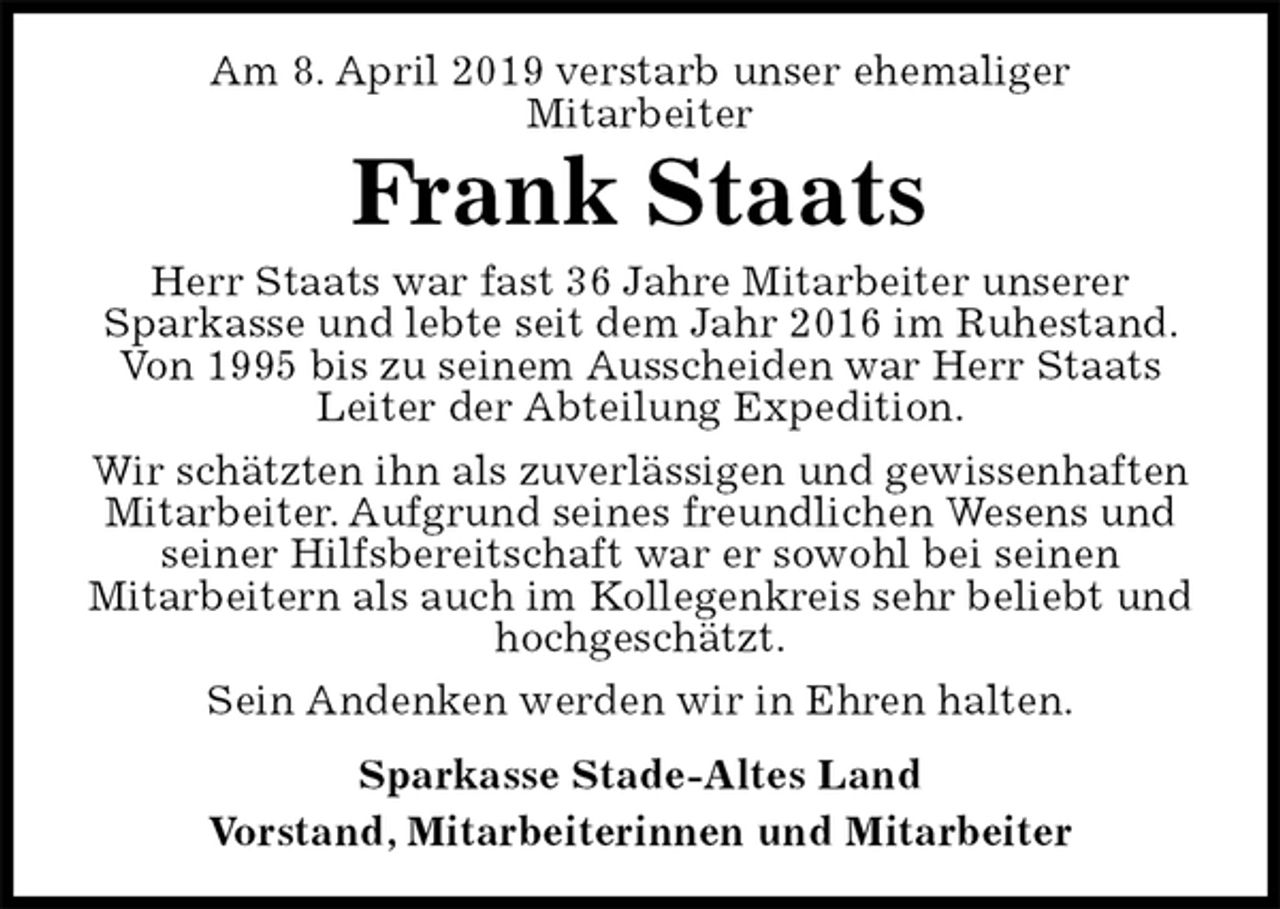 <p>Am 8. April 2019 verstarb unser ehemaliger<br />Mitarbeiter<br />Frank Staats<br />Herr Staats war fast 36 Jahre Mitarbeiter unserer<br />Sparkasse und lebte seit dem Jahr 2016 im Ruhestand. Von 1995 bis zu seinem Ausscheiden war Herr Staats Leiter der Abteilung Expedition.<br />Wir schätzten ihn als zuverlässigen und gewissenhaften Mitarbeiter. Aufgrund seines freundlichen Wesens und<br />seiner Hilfsbereitschaft war er sowohl bei seinen<br />Mitarbeitern als auch im Kollegenkreis sehr beliebt und hochgeschätzt.<br />Sein Andenken werden wir in Ehren halten.<br />Sparkasse Stade-Altes Land<br />Vorstand, Mitarbeiterinnen und Mitarbeiter</p>