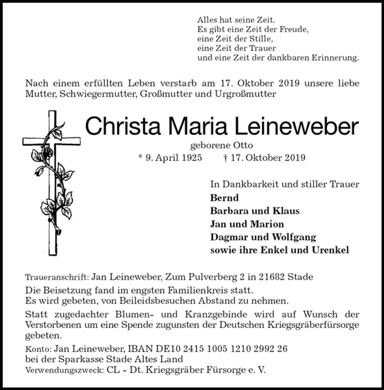<p>Alles hat seine Zeit.<br />Es gibt eine Zeit der Freude,<br />eine Zeit der Stille,<br />eine Zeit der Trauer<br />und eine Zeit der dankbaren Erinnerung.<br />Nach einem erfüllten Leben verstarb am 17. Oktober 2019 unsere liebe Mutter, Schwiegermutter, Großmutter und Urgroßmutter<br />Christa Maria Leineweber<br />geborene Otto<br />* 9. April 1925 † 17. Oktober 2019<br />In Dankbarkeit und stiller Trauer<br />Bernd<br />Barbara und Klaus<br />Jan und Marion<br />Dagmar und Wolfgang<br />sowie ihre Enkel und Urenkel<br />Traueranschrift: Jan Leineweber, Zum Pulverberg 2 in 21682 Stade<br />Die Beisetzung fand im engsten Familienkreis statt.<br />Es wird gebeten, von Beileidsbesuchen Abstand zu nehmen.<br />Statt zugedachter Blumen- und Kranzgebinde wird auf Wunsch der<br />Verstorbenen um eine Spende zugunsten der Deutschen Kriegsgräberfürsorge<br />gebeten.<br />Konto: Jan Leineweber, IBAN DE10 2415 1005 1210 2992 26<br />bei der Sparkasse Stade Altes Land<br />Verwendungszweck: CL - Dt. Kriegsgräber Fürsorge e. V.</p>