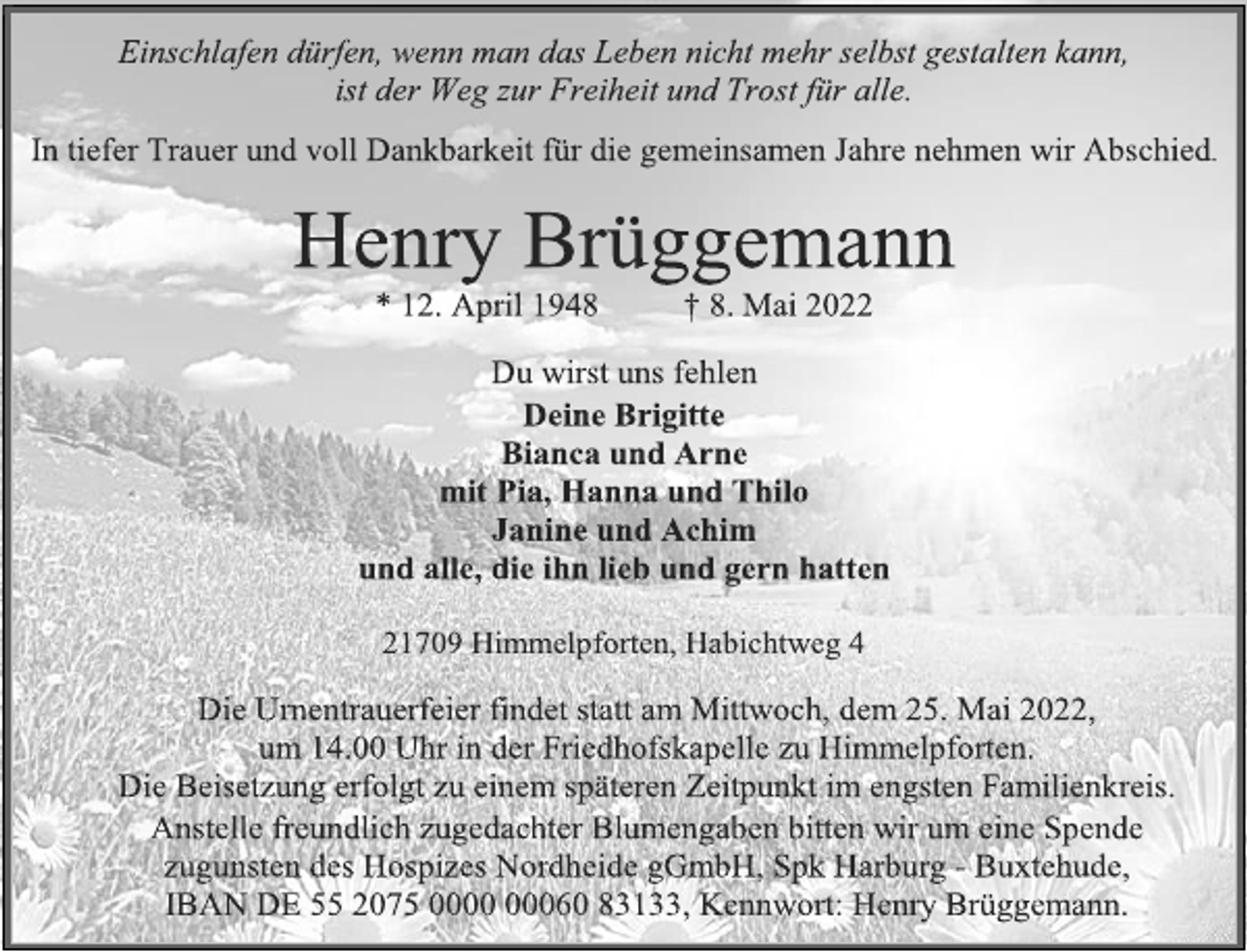 <p>Einschlafen dürfen, wenn man das Leben nicht mehr selbst gestalten kann,<br />ist der Weg zur Freiheit und Trost für alle.<br />In tiefer Trauer und voll Dankbarkeit für die gemeinsamen Jahre nehmen wir Abschied.<br />Henry Brüggemann<br />* 12. April 1948 † 8. Mai 2022<br />Du wirst uns fehlen<br />Deine Brigitte<br />Bianca und Arne<br />mit Pia, Hanna und Thilo<br />Janine und Achim<br />und alle, die ihn lieb und gern hatten<br />21709 Himmelpforten, Habichtweg 4<br />Die Urnentrauerfeier findet statt am Mittwoch, dem 25. Mai 2022,<br />um 14.00 Uhr in der Friedhofskapelle zu Himmelpforten.<br />Die Beisetzung erfolgt zu einem späteren Zeitpunkt im engsten Familienkreis.<br />Anstelle freundlich zugedachter Blumengaben bitten wir um eine Spende zugunsten des Hospizes Nordheide gGmbH, Spk Harburg - Buxtehude, IBAN DE 55 2075 0000 00060 83133, Kennwort: Henry Brüggemann.</p>