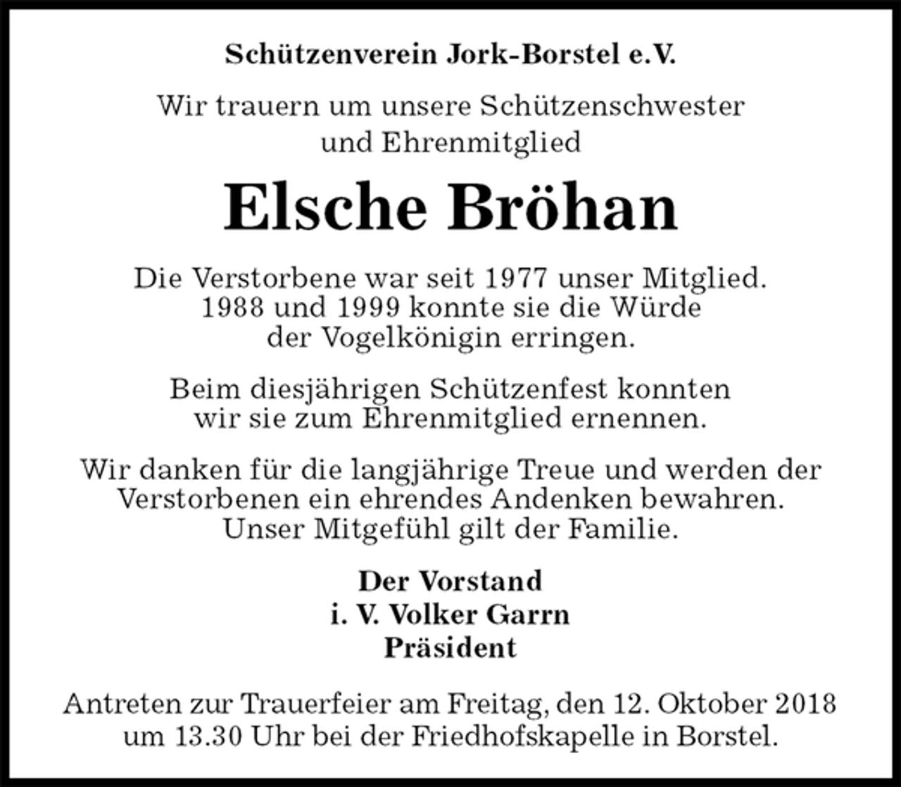 <p>Schützenverein Jork-Borstel e.V.<br />Wir trauern um unsere Schützenschwester<br />und Ehrenmitglied<br />Elsche Bröhan<br />Der Vorstand<br />i. V. Volker Garrn<br />Präsident<br />Antreten zur Trauerfeier am Freitag, den 12. Oktober 2018<br />um 13.30 Uhr bei der Friedhofskapelle in Borstel.<br />Die Verstorbene war seit 1977 unser Mitglied.<br />1988 und 1999 konnte sie die Würde<br />der Vogelkönigin erringen.<br />Beim diesjährigen Schützenfest konnten<br />wir sie zum Ehrenmitglied ernennen.<br />Wir danken für die langjährige Treue und werden der<br />Verstorbenen ein ehrendes Andenken bewahren.<br />Unser Mitgefühl gilt der Familie.</p>