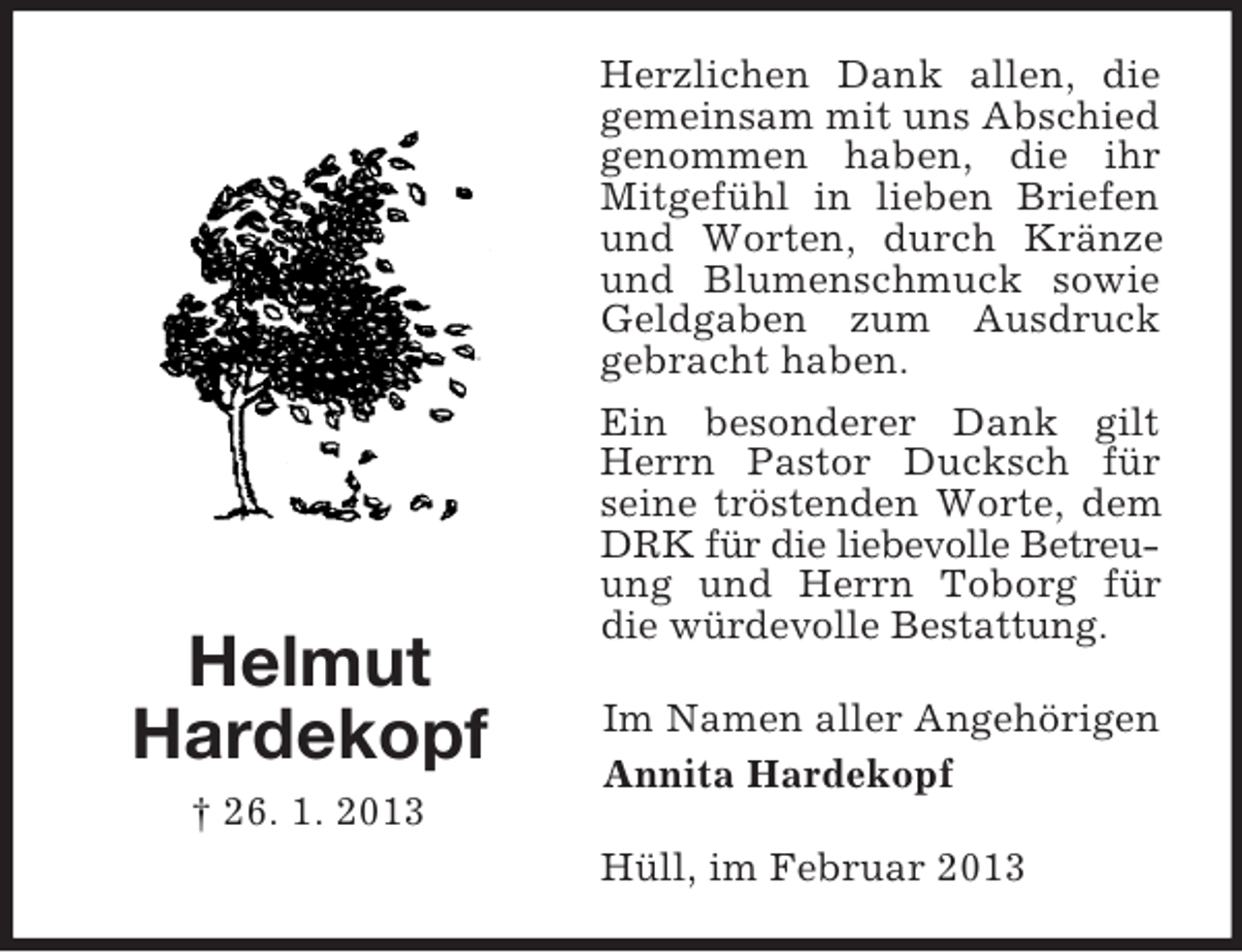 <p>Helmut<br />Hardekopf<br />† 26. 1. 2013</p><p>Herzlichen Dank allen, die<br />gemeinsam mit uns Abschied<br />genommen haben, die ihr<br />Mitgefühl in lieben Briefen<br />und Worten, durch Kränze<br />und Blumenschmuck sowie<br />Geldgaben zum Ausdruck<br />gebracht haben.<br />Ein besonderer Dank gilt<br />Herrn Pastor Ducksch für<br />seine tröstenden Worte, dem<br />DRK für die liebevolle Betreuung und Herrn Toborg für<br />die würdevolle Bestattung.<br />Im Namen aller Angehörigen<br />Annita Hardekopf<br />Hüll, im Februar 2013</p>