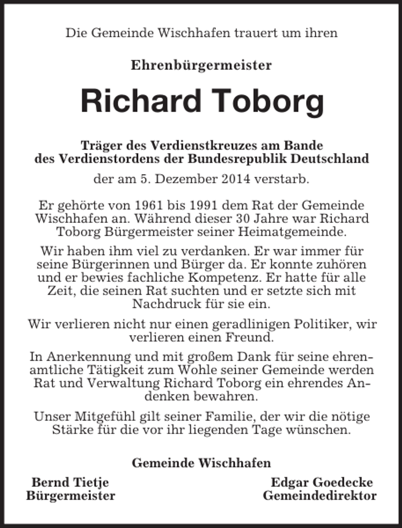 <p>Die Gemeinde Wischhafen trauert um ihren</p><p>Ehrenbürgermeister<br />Richard Toborg<br />Träger des Verdienstkreuzes am Bande<br />des Verdienstordens der Bundesrepublik Deutschland<br />der am 5. Dezember 2014 verstarb.<br />Er gehörte von 1961 bis 1991 dem Rat der Gemeinde Wischhafen an. Während dieser 30 Jahre war Richard Toborg Bürgermeister seiner Heimatgemeinde.<br />Wir haben ihm viel zu verdanken. Er war immer für<br />seine Bürgerinnen und Bürger da. Er konnte zuhören und er bewies fachliche Kompetenz. Er hatte für alle Zeit, die seinen Rat suchten und er setzte sich mit Nachdruck für sie ein.<br />Wir verlieren nicht nur einen geradlinigen Politiker, wir verlieren einen Freund.<br />In Anerkennung und mit großem Dank für seine ehrenamtliche Tätigkeit zum Wohle seiner Gemeinde werden Rat und Verwaltung Richard Toborg ein ehrendes Andenken bewahren.<br />Unser Mitgefühl gilt seiner Familie, der wir die nötige Stärke für die vor ihr liegenden Tage wünschen.<br />Gemeinde Wischhafen<br />Bernd Tietje Edgar Goedecke<br />Bürgermeister Gemeindedirektor</p>