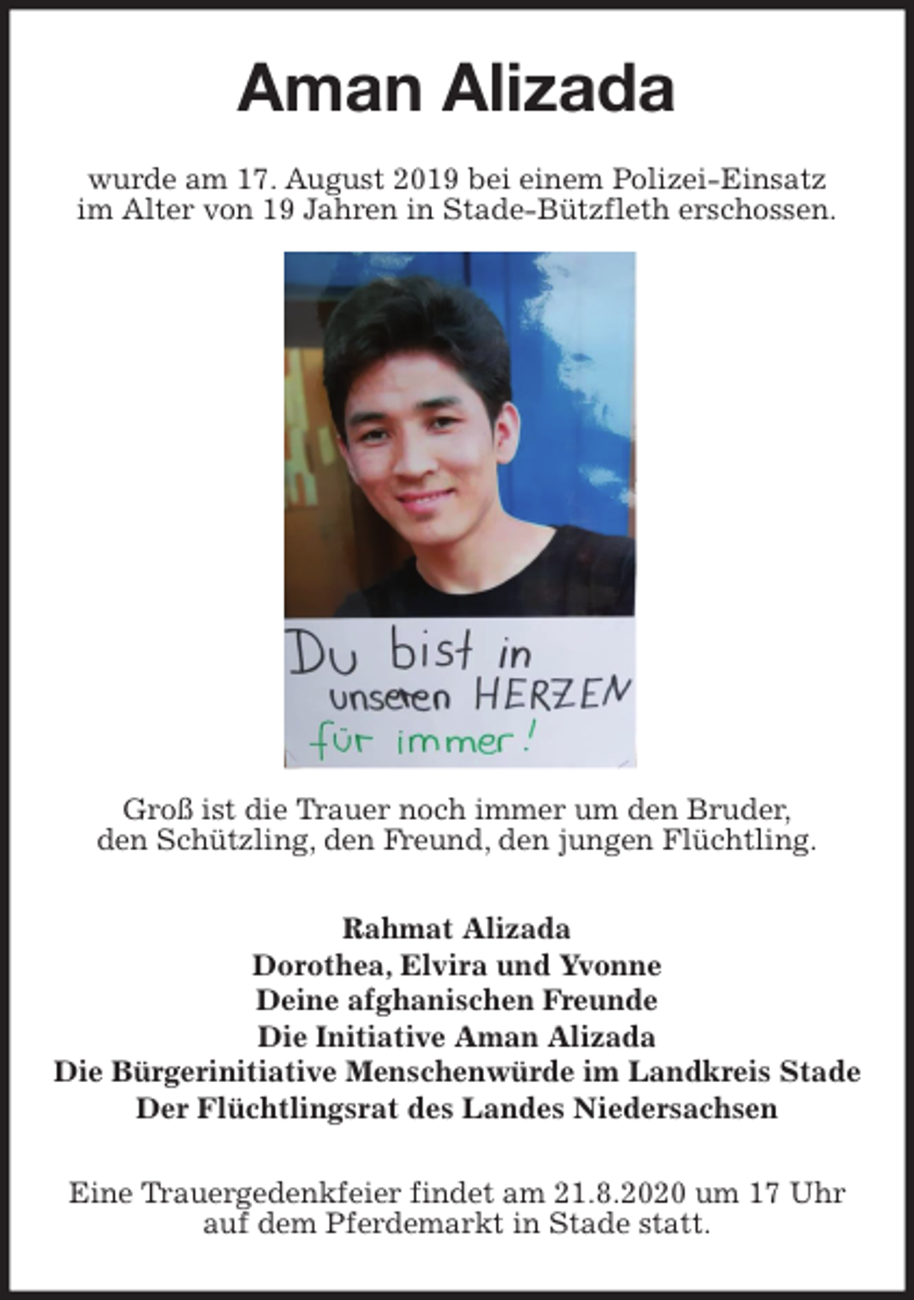 <p>Aman Alizada<br />wurde am 17. August 2019 bei einem Polizei-Einsatz<br />im Alter von 19 Jahren in Stade-Bützfleth erschossen.<br />Groß ist die Trauer noch immer um den Bruder,<br />den Schützling, den Freund, den jungen Flüchtling.<br />Rahmat Alizada<br />Dorothea, Elvira und Yvonne<br />Deine afghanischen Freunde<br />Die Initiative Aman Alizada<br />Die Bürgerinitiative Menschenwürde im Landkreis Stade<br />Der Flüchtlingsrat des Landes Niedersachsen<br />Eine Trauergedenkfeier findet am 21.8.2020 um 17 Uhr<br />auf dem Pferdemarkt in Stade statt.</p>