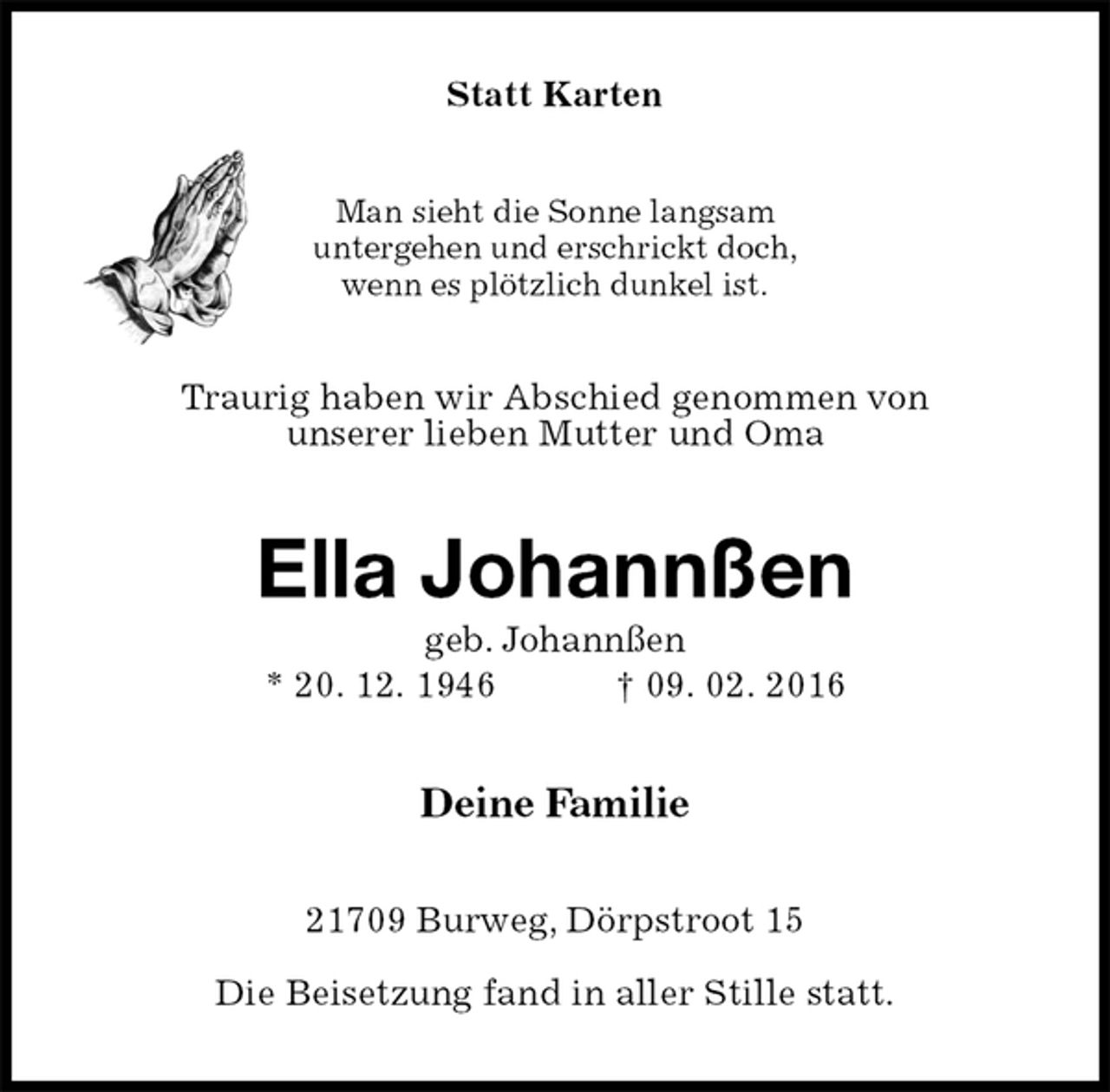 <p>Statt Karten<br />Man sieht die Sonne langsam<br />untergehen und erschrickt doch,<br />wenn es plötzlich dunkel ist.<br />Traurig haben wir Abschied genommen von<br />unserer lieben Mutter und Oma<br />Ella Johannßen<br />geb. Johannßen<br />* 20. 12. 1946 † 09. 02. 2016<br />Deine Familie<br />21709 Burweg, Dörpstroot 15</p><p>Die Beisetzung fand in aller Stille statt.</p>