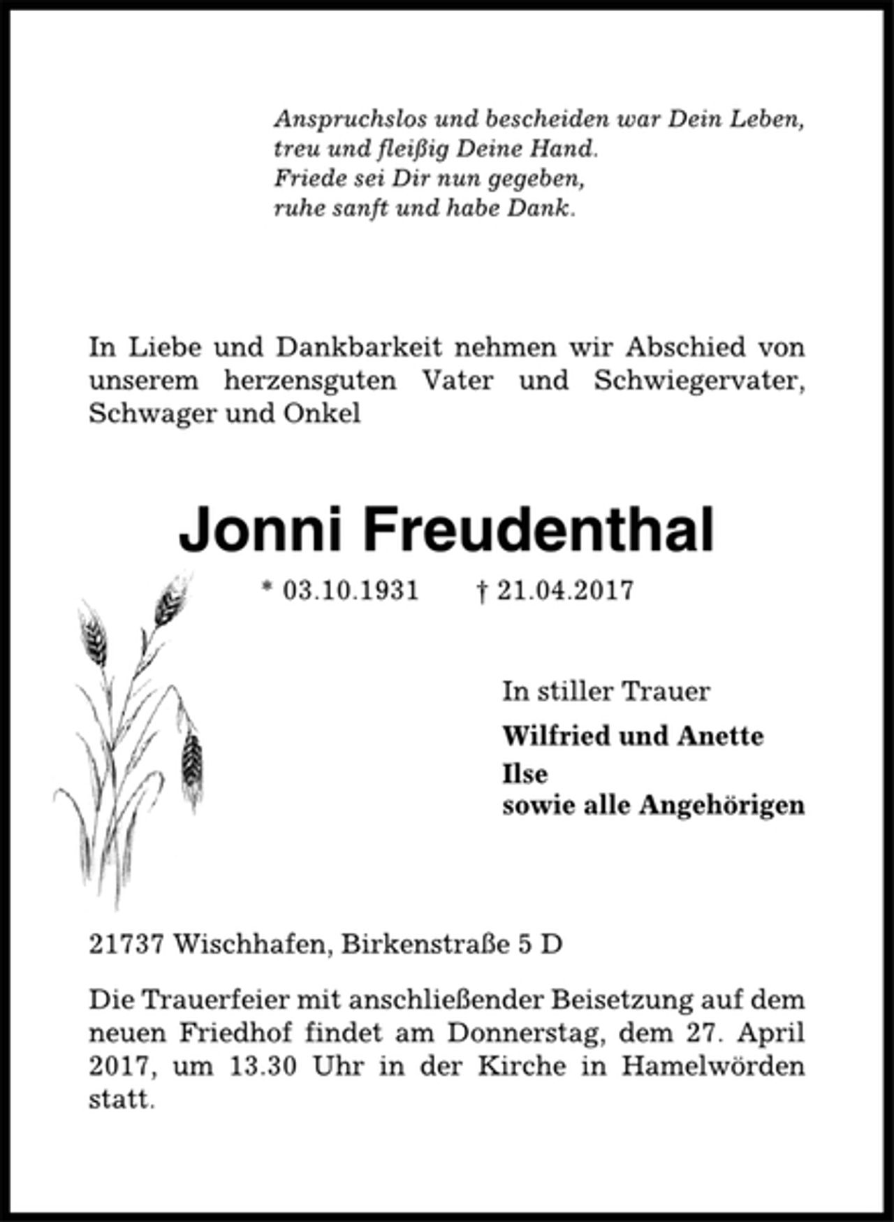 <p>Anspruchslos und bescheiden war Dein Leben,<br />treu und fleißig Deine Hand.<br />Friede sei Dir nun gegeben,<br />ruhe sanft und habe Dank.<br />In Liebe und Dankbarkeit nehmen wir Abschied von<br />unserem herzensguten Vater und Schwiegervater,<br />Schwager und Onkel<br />Jonni Freudenthal<br />* 03.10.1931 † 21.04.2017<br />In stiller Trauer<br />Wilfried und Anette<br />Ilse<br />sowie alle Angehörigen<br />21737 Wischhafen, Birkenstraße 5 D<br />Die Trauerfeier mit anschließender Beisetzung auf dem<br />neuen Friedhof findet am Donnerstag, dem 27. April<br />2017, um 13.30 Uhr in der Kirche in Hamelwörden<br />statt.</p>