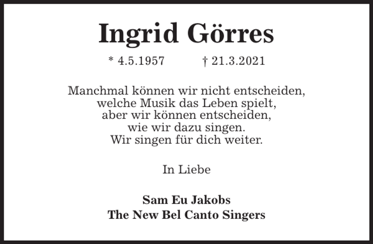 <p>Ingrid Görres<br />* 4.5.1957 † 21.3.2021<br />Manchmal können wir nicht entscheiden,<br />welche Musik das Leben spielt,<br />aber wir können entscheiden,<br />wie wir dazu singen.<br />Wir singen für dich weiter.<br />In Liebe<br />Sam Eu Jakobs<br />The New Bel Canto Singers</p>