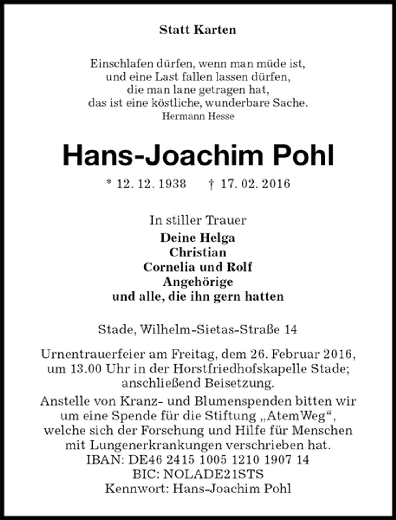 <p>Statt Karten<br />Einschlafen dürfen, wenn man müde ist,<br />und eine Last fallen lassen dürfen,<br />die man lane getragen hat,<br />das ist eine köstliche, wunderbare Sache.<br />Hermann Hesse<br />Hans-Joachim Pohl<br />* 12. 12. 1938 † 17. 02. 2016<br />In stiller Trauer<br />Deine Helga<br />Christian<br />Cornelia und Rolf<br />Angehörige<br />und alle, die ihn gern hatten<br />Stade, Wilhelm-Sietas-Straße 14<br />Urnentrauerfeier am Freitag, dem 26. Februar 2016,<br />um 13.00 Uhr in der Horstfriedhofskapelle Stade;<br />anschließend Beisetzung.<br />Anstelle von Kranz- und Blumenspenden bitten wir<br />um eine Spende für die Stiftung „AtemWeg“,<br />welche sich der Forschung und Hilfe für Menschen<br />mit Lungenerkrankungen verschrieben hat.<br />IBAN: DE46 2415 1005 1210 1907 14<br />BIC: NOLADE21STS<br />Kennwort: Hans-Joachim Pohl</p>