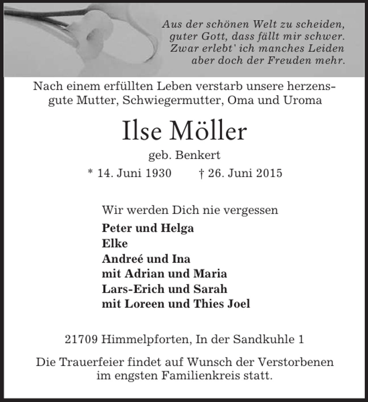 <p>Aus der schönen Welt zu scheiden,<br />guter Gott, dass fällt mir schwer.<br />Zwar erlebt' ich manches Leiden<br />aber doch der Freuden mehr.<br />Nach einem erfüllten Leben verstarb unsere herzens-gute Mutter, Schwiegermutter, Oma und Uroma<br />Ilse Möller<br />geb. Benkert<br />* 14. Juni 1930 † 26. Juni 2015<br />Wir werden Dich nie vergessen<br />Peter und Helga<br />Elke<br />Andreé und Ina<br />mit Adrian und Maria<br />Lars-Erich und Sarah<br />mit Loreen und Thies Joel<br />21709 Himmelpforten, In der Sandkuhle 1<br />Die Trauerfeier findet auf Wunsch der Verstorbenen<br />im engsten Familienkreis statt.</p>