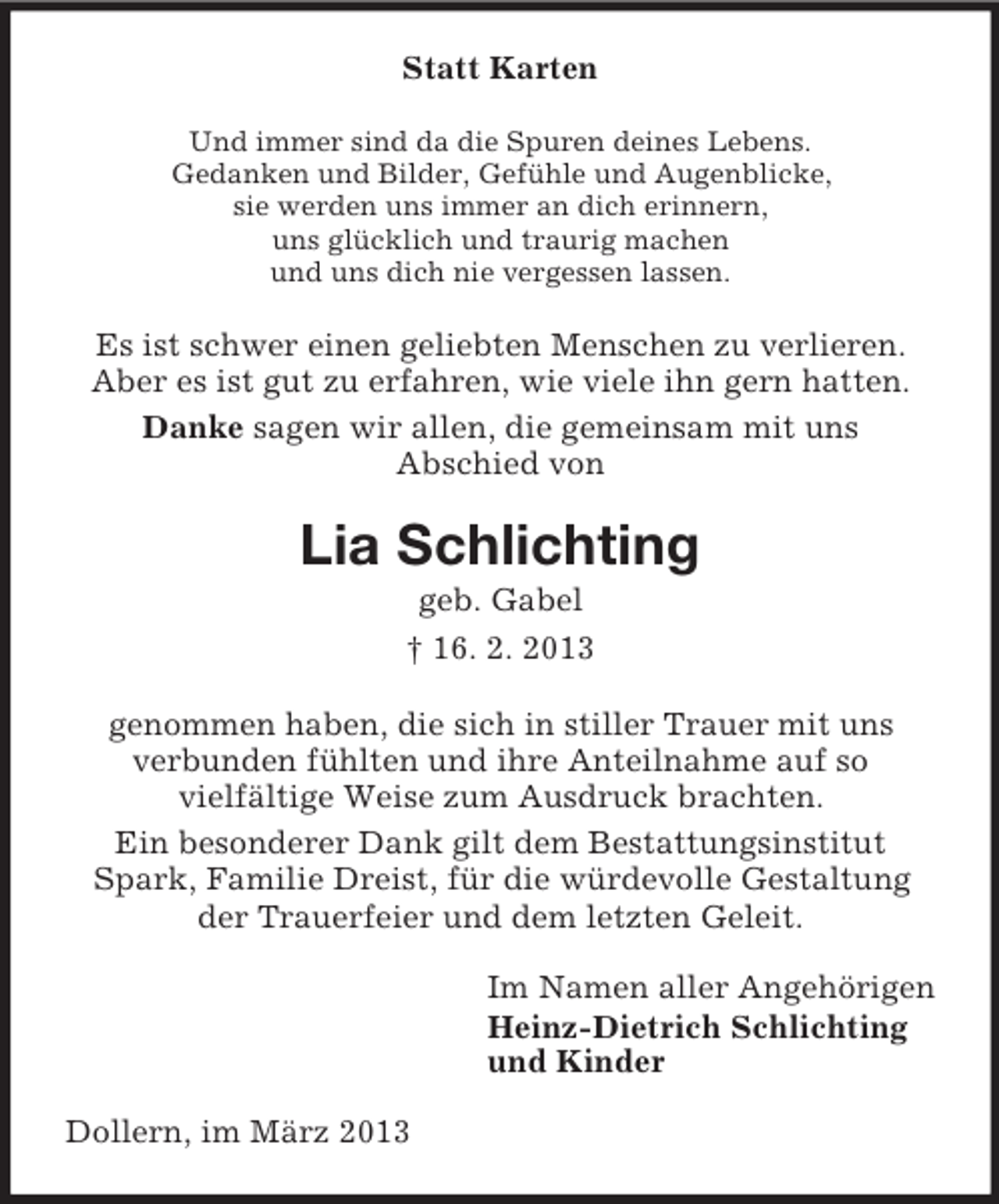 <p>Statt Karten<br />Und immer sind da die Spuren deines Lebens.<br />Gedanken und Bilder, Gefühle und Augenblicke,<br />sie werden uns immer an dich erinnern,<br />uns glücklich und traurig machen<br />und uns dich nie vergessen lassen.</p><p>Es ist schwer einen geliebten Menschen zu verlieren.<br />Aber es ist gut zu erfahren, wie viele ihn gern hatten.<br />Danke sagen wir allen, die gemeinsam mit uns<br />Abschied von</p><p>Lia Schlichting<br />geb. Gabel<br />† 16. 2. 2013<br />genommen haben, die sich in stiller Trauer mit uns<br />verbunden fühlten und ihre Anteilnahme auf so<br />vielfältige Weise zum Ausdruck brachten.<br />Ein besonderer Dank gilt dem Bestattungsinstitut<br />Spark, Familie Dreist, für die würdevolle Gestaltung<br />der Trauerfeier und dem letzten Geleit.<br />Im Namen aller Angehörigen<br />Heinz-Dietrich Schlichting<br />und Kinder<br />Dollern, im März 2013</p>