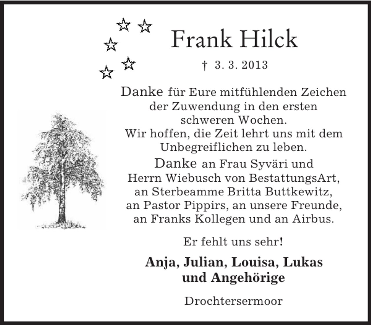 <p>Frank Hilck<br />† 3. 3. 2013<br />Danke für Eure mitfühlenden Zeichen<br />der Zuwendung in den ersten<br />schweren Wochen.<br />Wir hoffen, die Zeit lehrt uns mit dem<br />Unbegreiflichen zu leben.<br />Danke an Frau Syväri und<br />Herrn Wiebusch von BestattungsArt,<br />an Sterbeamme Britta Buttkewitz,<br />an Pastor Pippirs, an unsere Freunde,<br />an Franks Kollegen und an Airbus.<br />Er fehlt uns sehr!<br />Anja, Julian, Louisa, Lukas<br />und Angehörige<br />Drochtersermoor</p>