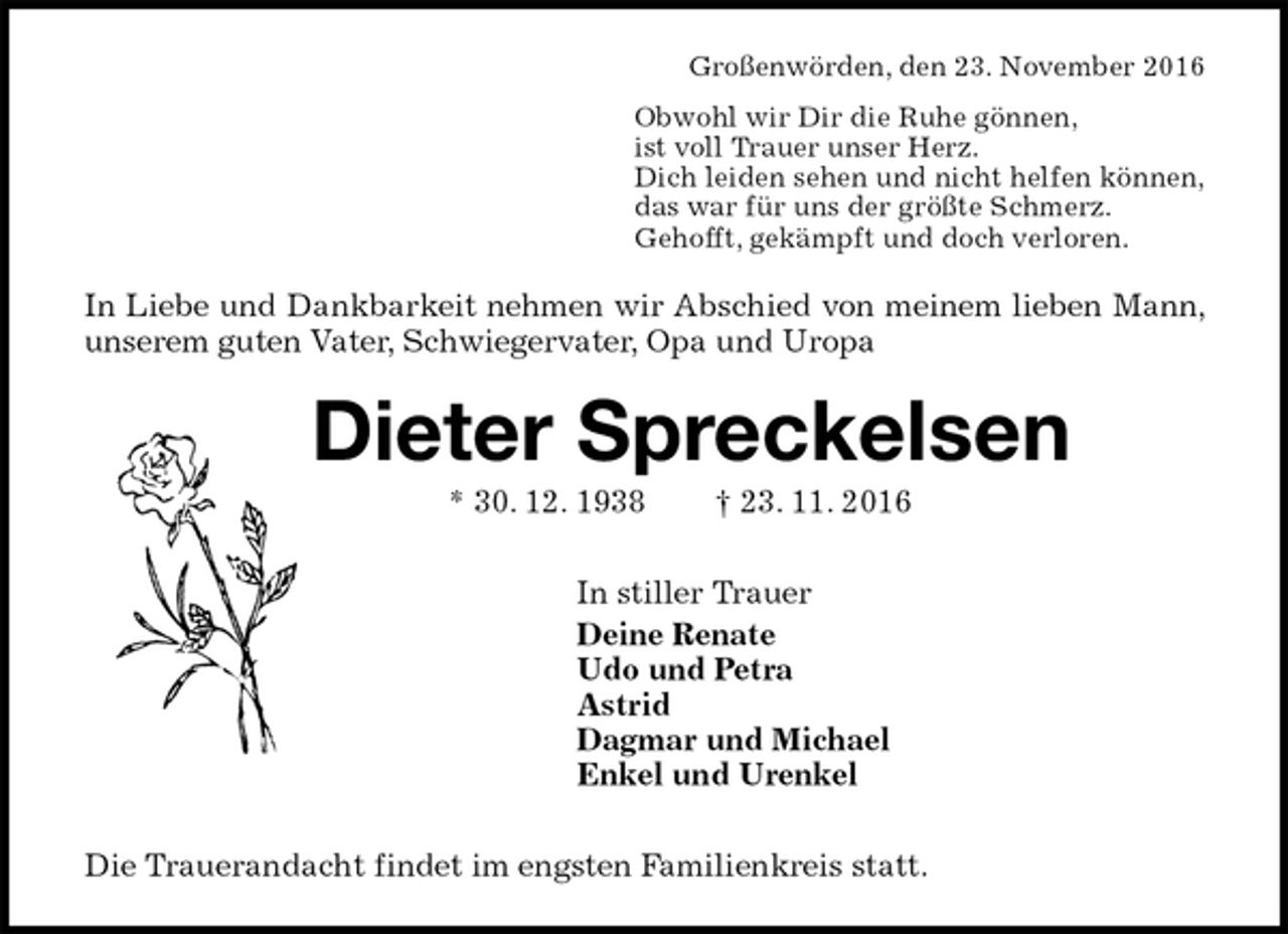 <p>Großenwörden, den 23. November 2016<br />Obwohl wir Dir die Ruhe gönnen,<br />ist voll Trauer unser Herz.<br />Dich leiden sehen und nicht helfen können,<br />das war für uns der größte Schmerz.<br />Gehofft, gekämpft und doch verloren.<br />In Liebe und Dankbarkeit nehmen wir Abschied von meinem lieben Mann, unserem guten Vater, Schwiegervater, Opa und Uropa<br />Dieter Spreckelsen<br />* 30. 12. 1938 † 23. 11. 2016<br />In stiller Trauer<br />Deine Renate<br />Udo und Petra<br />Astrid<br />Dagmar und Michael<br />Enkel und Urenkel<br />Die Trauerandacht findet im engsten Familienkreis statt.</p>