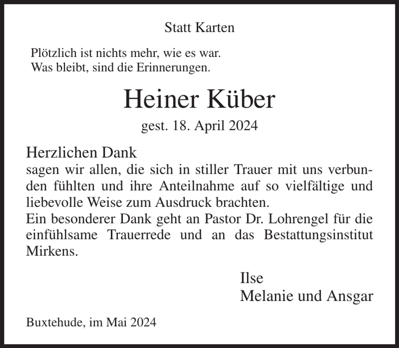 <p>Statt Karten<br />Plötzlich ist nichts mehr, wie es war.<br />Was bleibt, sind die Erinnerungen.<br />Heiner Küber<br />gest. 18. April 2024<br />Herzlichen Dank<br />sagen wir allen, die sich in stiller Trauer mit uns verbunden fühlten und ihre Anteilnahme auf so vielfältige und liebevolle Weise zum Ausdruck brachten.<br />Ein besonderer Dank geht an Pastor Dr. Lohrengel für die einfühlsame Trauerrede und an das Bestattungsinstitut Mirkens.<br />Ilse<br />Melanie und Ansgar<br />Buxtehude, im Mai 2024</p>