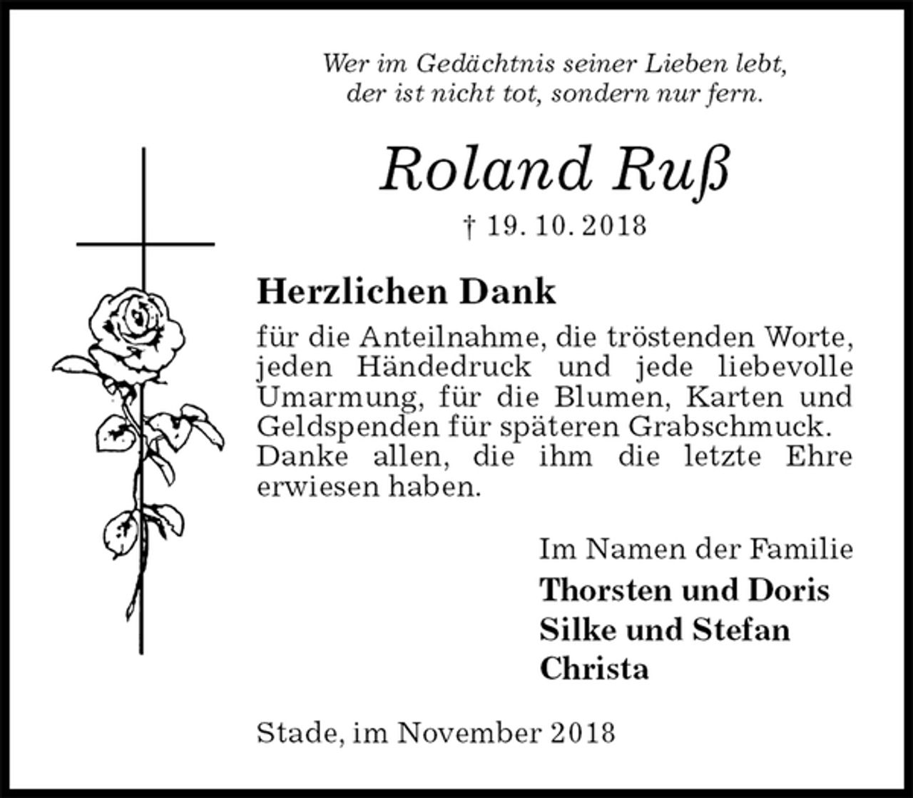 <p>Wer im Gedächtnis seiner Lieben lebt,<br />der ist nicht tot, sondern nur fern.<br />Roland Ruß<br />† 19. 10. 2018<br />Herzlichen Dank<br />für die Anteilnahme, die tröstenden Worte,<br />jeden Händedruck und jede liebevolle Umarmung, für die Blumen, Karten und Geldspenden für späteren Grabschmuck.<br />Danke allen, die ihm die letzte Ehre<br />erwiesen haben.<br />Im Namen der Familie<br />Thorsten und Doris<br />Silke und Stefan<br />Christa<br />Stade, im November 2018</p>