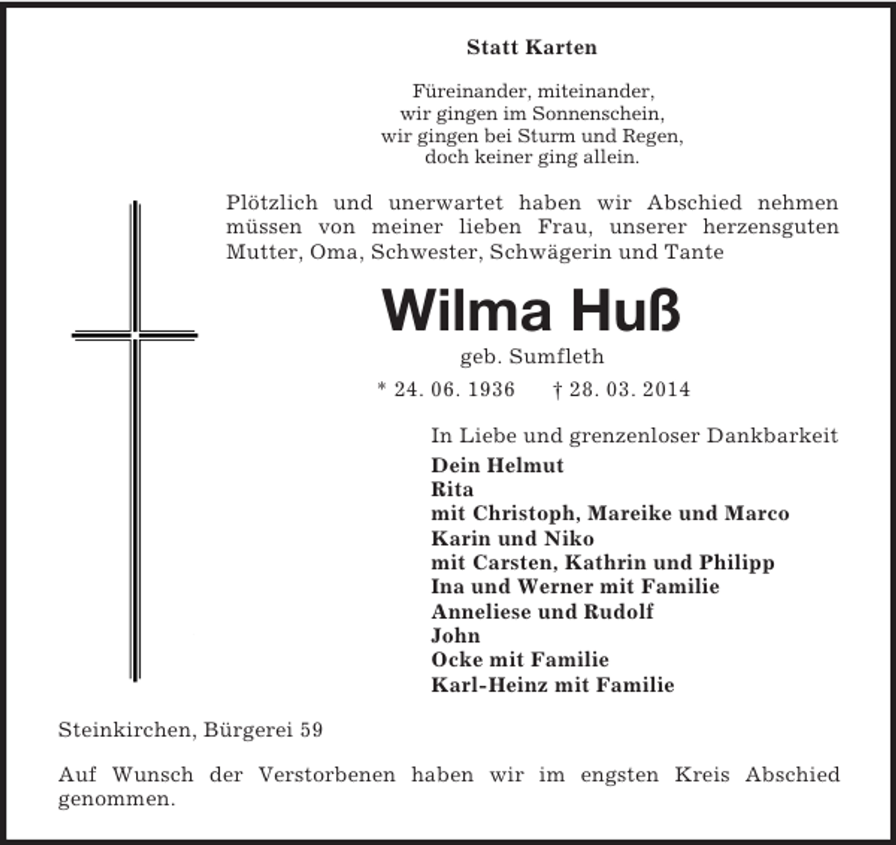 <p>Statt Karten<br />Füreinander, miteinander,<br />wir gingen im Sonnenschein,<br />wir gingen bei Sturm und Regen,<br />doch keiner ging allein.<br />Plötzlich und unerwartet haben wir Abschied nehmen müssen von meiner lieben Frau, unserer herzensguten<br />Mutter, Oma, Schwester, Schwägerin und Tante<br />Wilma Huß<br />geb. Sumfleth<br />* 24. 06. 1936 † 28. 03. 2014<br />In Liebe und grenzenloser Dankbarkeit<br />Dein Helmut<br />Rita<br />mit Christoph, Mareike und Marco<br />Karin und Niko<br />mit Carsten, Kathrin und Philipp<br />Ina und Werner mit Familie<br />Anneliese und Rudolf<br />John<br />Ocke mit Familie<br />Karl-Heinz mit Familie<br />Steinkirchen, Bürgerei 59<br />Auf Wunsch der Verstorbenen haben wir im engsten Kreis Abschied<br />genommen.</p>