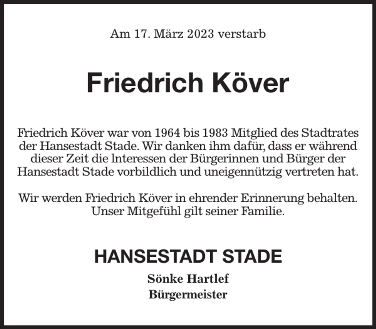 <p>Am 17. März 2023 verstarb<br />Friedrich Köver<br />Friedrich Köver war von 1964 bis 1983 Mitglied des Stadtrates der Hansestadt Stade. Wir danken ihm dafür, dass er während dieser Zeit die lnteressen der Bürgerinnen und Bürger der<br />Hansestadt Stade vorbildlich und uneigennützig vertreten hat.</p><p>Wir werden Friedrich Köver in ehrender Erinnerung behalten.<br />Unser Mitgefühl gilt seiner Familie.<br />HANSESTADT STADE<br />Sönke Hartlef<br />Bürgermeister</p>