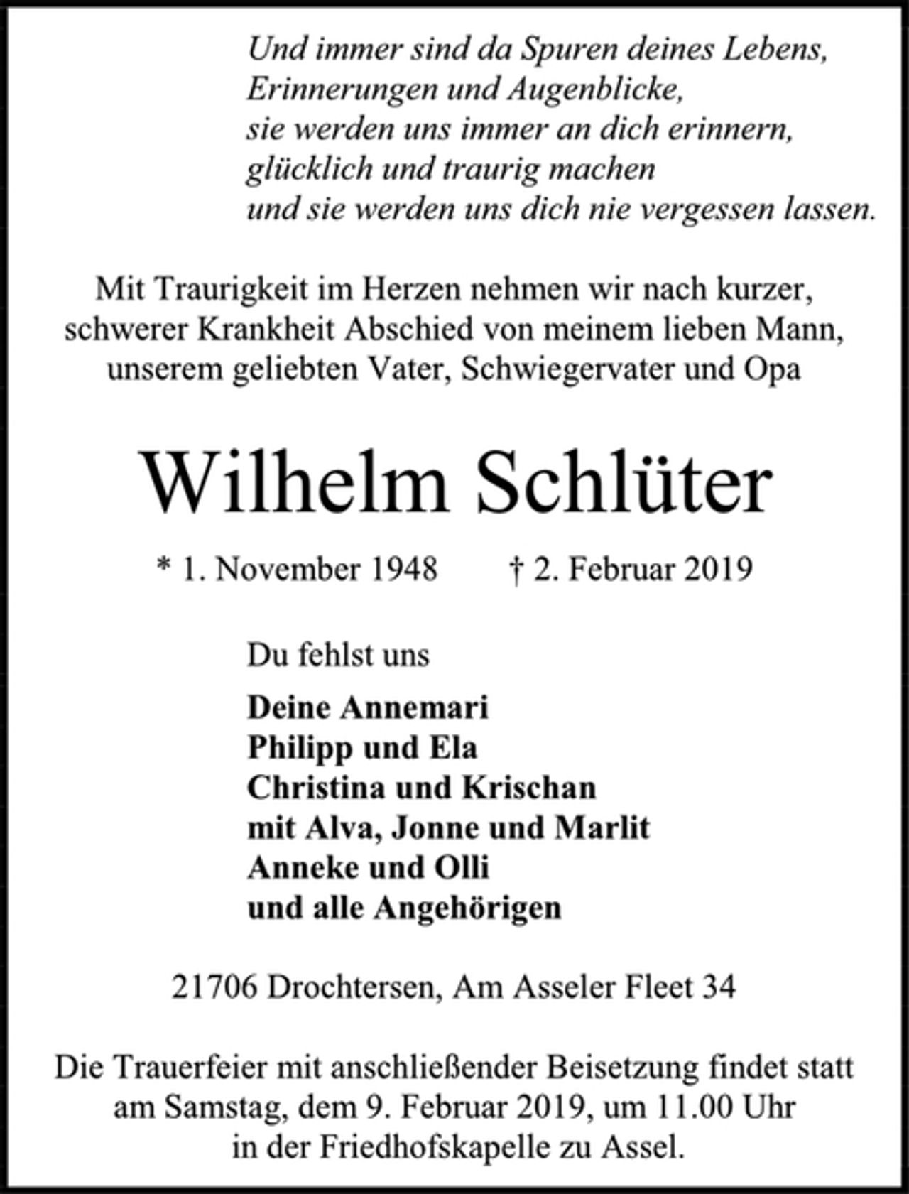 <p>Und immer sind da Spuren deines Lebens,<br />Erinnerungen und Augenblicke,<br />sie werden uns immer an dich erinnern,<br />glücklich und traurig machen<br />und sie werden uns dich nie vergessen lassen.<br />Mit Traurigkeit im Herzen nehmen wir nach kurzer,<br />schwerer Krankheit Abschied von meinem lieben Mann,<br />unserem geliebten Vater, Schwiegervater und Opa<br />Wilhelm Schlüter<br />* 1. November 1948 † 2. Februar 2019<br />Du fehlst uns<br />Deine Annemari<br />Philipp und Ela<br />Christina und Krischan<br />mit Alva, Jonne und Marlit<br />Anneke und Olli<br />und alle Angehörigen<br />21706 Drochtersen, Am Asseler Fleet 34<br />Die Trauerfeier mit anschließender Beisetzung findet statt<br />am Samstag, dem 9. Februar 2019, um 11.00 Uhr<br />in der Friedhofskapelle zu Assel.</p>