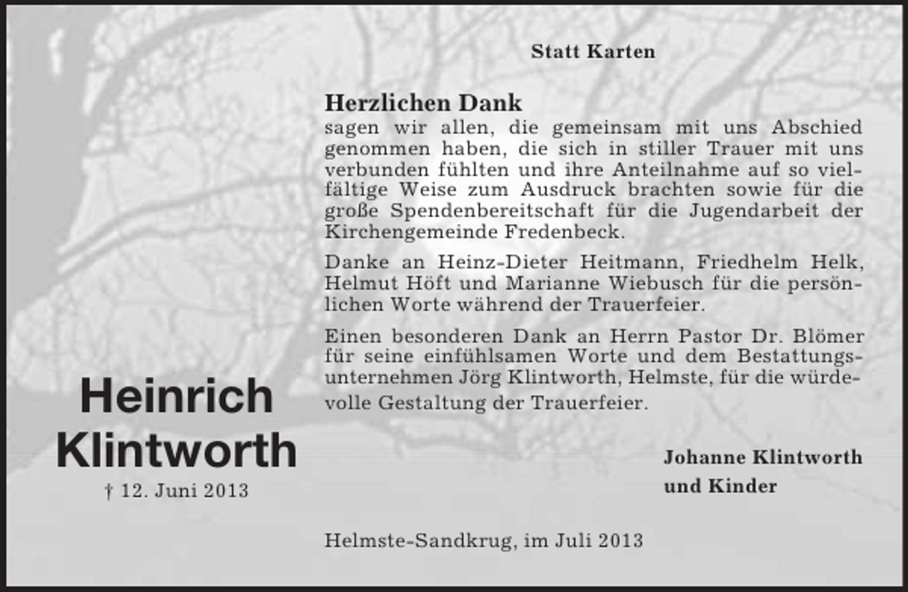 <p>Statt Karten</p><p>Herzlichen Dank</p><p>Heinrich<br />Klintworth</p><p>sagen wir allen, die gemeinsam mit uns Abschied<br />genommen haben, die sich in stiller Trauer mit uns<br />verbunden fühlten und ihre Anteilnahme auf so vielfältige Weise zum Ausdruck brachten sowie für die<br />große Spendenbereitschaft für die Jugendarbeit der<br />Kirchengemeinde Fredenbeck.<br />Danke an Heinz-Dieter Heitmann, Friedhelm Helk,<br />Helmut Höft und Marianne Wiebusch für die persönlichen Worte während der Trauerfeier.<br />Einen besonderen Dank an Herrn Pastor Dr. Blömer<br />für seine einfühlsamen Worte und dem Bestattungsunternehmen Jörg Klintworth, Helmste, für die würdevolle Gestaltung der Trauerfeier.<br />Johanne Klintworth<br />und Kinder</p><p>† 12. Juni 2013<br />Helmste-Sandkrug, im Juli 2013</p>