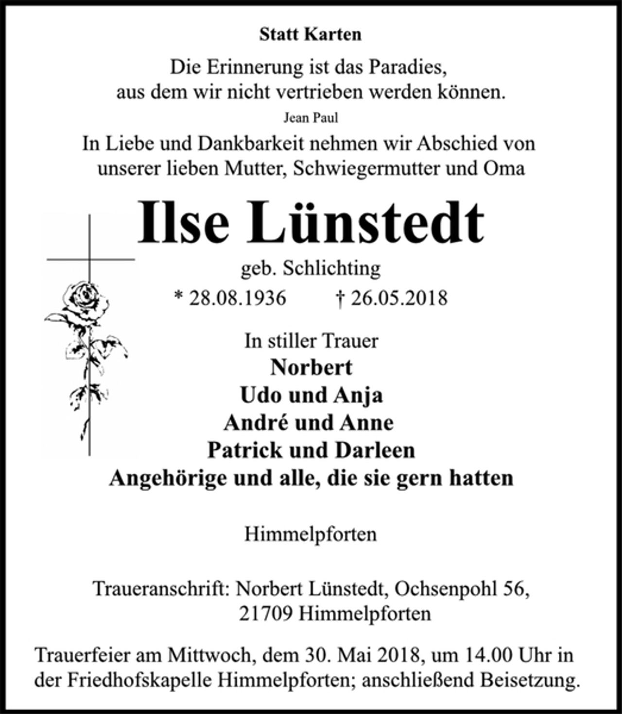 <p>In stiller Trauer<br />Norbert<br />Udo und Anja<br />André und Anne<br />Patrick und Darleen<br />Angehörige und alle, die sie gern hatten<br />Die Erinnerung ist das Paradies,<br />aus dem wir nicht vertrieben werden können.<br />Himmelpforten<br />* 28.08.1936 † 26.05.2018<br />geb. Schlichting<br />Statt Karten<br />Die Erinnerung ist das Paradies,<br />aus dem wir nicht vertrieben werden können.<br />Jean Paul<br />In Liebe und Dankbarkeit nehmen wir Abschied von<br />unserer lieben Mutter, Schwiegermutter und Oma<br />Ilse Lünstedt<br />geb. Schlichting<br />* 28.08.1936 † 26.05.2018<br />In stiller Trauer<br />Norbert<br />Udo und Anja<br />André und Anne<br />Patrick und Darleen<br />Angehörige und alle, die sie gern hatten<br />Himmelpforten<br />Traueranschrift: Norbert Lünstedt, Ochsenpohl 56, 21709 Himmelpforten<br />Trauerfeier am Mittwoch, dem 30. Mai 2018, um 14.00 Uhr in<br />der Friedhofskapelle Himmelpforten; anschließend Beisetzung.</p><p>21709 Himmelpforten<br />Trauerfeier am Mittwoch, dem 30. Mai 2018, um 14.00 Uhr in<br />der Friedhofskapelle Himmelpforten; anschließend Beisetzung.</p>