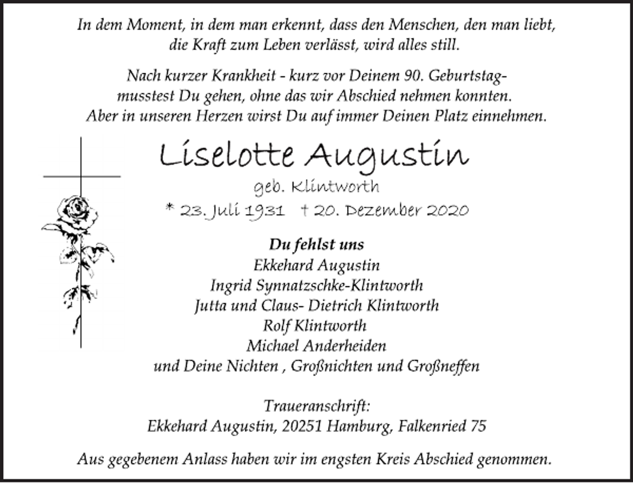 <p>In dem Moment, in dem man erkennt, dass den Menschen, den man liebt, die Kraft zum Leben verlässt, wird alles still.<br />Nach kurzer Krankheit - kurz vor Deinem 90. Geburtstagmusstest<br />Du gehen, ohne das wir Abschied nehmen konnten.<br />Aber in unseren Herzen wirst Du auf immer Deinen Platz einnehmen.<br />Liselotte Augustin<br />geb. Klintworth<br />* 23. Juli 1931 † 20. Dezember 2020<br />Du fehlst uns<br />Ekkehard Augustin<br />Ingrid Synnatzschke-Klintworth<br />Jutta und Claus- Dietrich Klintworth<br />Rolf Klintworth<br />Michael Anderheiden<br />und Deine Nichten , Großnichten und Großneffen<br />Ekkehard Augustin<br />Ingrid Synnatzschke-Klintworth<br />Jutta und Claus- Dietrich Klintworth<br />Traueranschrift:<br />Ekkehard Augustin, 20251 Hamburg, Falkenried 75<br />Aus gegebenem Anlass haben wir im engsten Kreis Abschied genommen.</p>