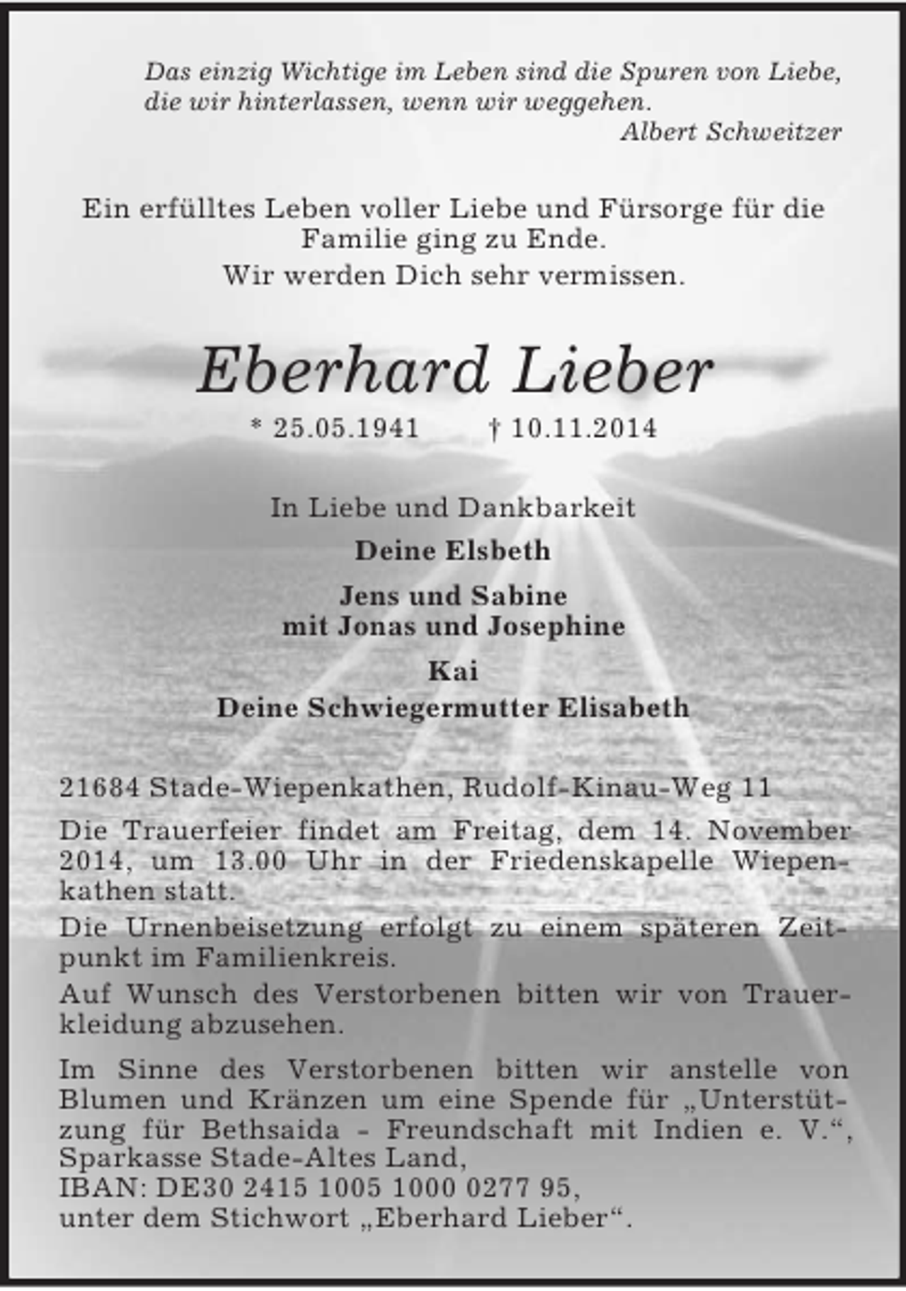 <p>Das einzig Wichtige im Leben sind die Spuren von Liebe,<br />die wir hinterlassen, wenn wir weggehen.<br />Albert Schweitzer<br />Ein erfülltes Leben voller Liebe und Fürsorge für die Familie ging zu Ende.<br />Wir werden Dich sehr vermissen.<br />Eberhard Lieber<br />* 25.05.1941 † 10.11.2014<br />In Liebe und Dankbarkeit<br />Deine Elsbeth<br />Jens und Sabine<br />mit Jonas und Josephine<br />Kai<br />Deine Schwiegermutter Elisabeth<br />21684 Stade-Wiepenkathen, Rudolf-Kinau-Weg 11<br />Die Trauerfeier findet am Freitag, dem 14. November 2014, um 13.00 Uhr in der Friedenskapelle Wiepen-<br />kathen statt.<br />Die Urnenbeisetzung erfolgt zu einem späteren Zeitpunkt im Familienkreis.<br />Auf Wunsch des Verstorbenen bitten wir von Trauerkleidung abzusehen.<br />Im Sinne des Verstorbenen bitten wir anstelle von<br />Blumen und Kränzen um eine Spende für „Unterstützung für Bethsaida - Freundschaft mit Indien e. V.“, Sparkasse Stade-Altes Land,<br />IBAN: DE30 2415 1005 1000 0277 95,<br />unter dem Stichwort „Eberhard Lieber“.</p>