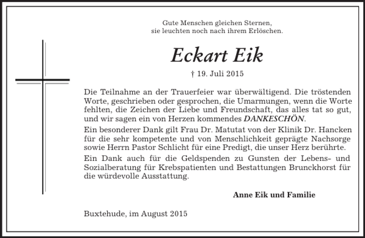 <p>Gute Menschen gleichen Sternen,<br />sie leuchten noch nach ihrem Erlöschen.<br />Eckart Eik<br />† 19. Juli 2015<br />Die Teilnahme an der Trauerfeier war überwältigend. Die tröstenden Worte, geschrieben oder gesprochen, die Umarmungen, wenn die Worte fehlten, die Zeichen der Liebe und Freundschaft, das alles tat so gut, und wir sagen ein von Herzen kommendes DANKESCHÖN.<br />Ein besonderer Dank gilt Frau Dr. Matutat von der Klinik Dr. Hancken für die sehr kompetente und von Menschlichkeit geprägte Nachsorge sowie Herrn Pastor Schlicht für eine Predigt, die unser Herz berührte.<br />Ein Dank auch für die Geldspenden zu Gunsten der Lebens- und<br />Sozialberatung für Krebspatienten und Bestattungen Brunckhorst für die würdevolle Ausstattung.<br />Anne Eik und Familie<br />Buxtehude, im August 2015</p>