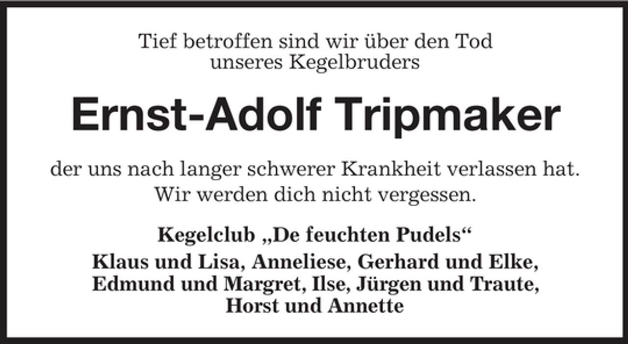 <p>Tief betroffen sind wir über den Tod unseres Kegelbruders</p><p>Ernst-Adolf Tripmaker<br />der uns nach langer schwerer Krankheit verlassen hat. Wir werden dich nicht vergessen. Kegelclub „De feuchten Pudels“ Klaus und Lisa, Anneliese, Gerhard und Elke, Edmund und Margret, Ilse, Jürgen und Traute, Horst und Annette</p>