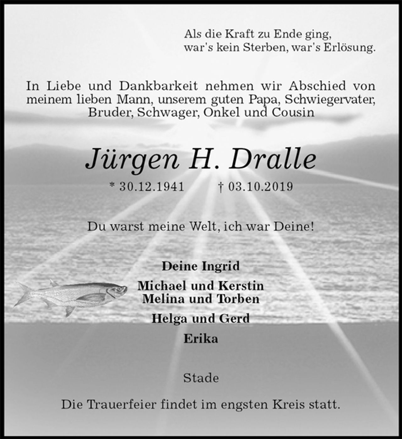 <p>Als die Kraft zu Ende ging,<br />war's kein Sterben, war's Erlösung.<br />In Liebe und Dankbarkeit nehmen wir Abschied von<br />meinem lieben Mann, unserem guten Papa, Schwiegervater,<br />Bruder, Schwager, Onkel und Cousin<br />Jürgen H. Dralle<br />* 30.12.1941 † 03.10.2019<br />Du warst meine Welt, ich war Deine!<br />Deine Ingrid<br />Michael und Kerstin<br />Melina und Torben<br />Helga und Gerd<br />Erika<br />Stade</p><p>Die Trauerfeier findet im engsten Kreis statt.</p>