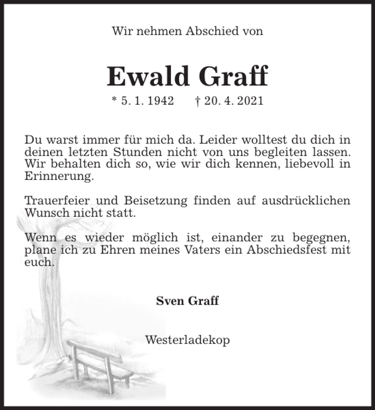 <p>Wir nehmen Abschied von<br />Ewald Graff<br />* 5. 1. 1942 † 20. 4. 2021<br />Du warst immer für mich da. Leider wolltest du dich in deinen letzten Stunden nicht von uns begleiten lassen. Wir behalten dich so, wie wir dich kennen, liebevoll in Erinnerung.</p>
<p>Trauerfeier und Beisetzung finden auf ausdrücklichen Wunsch nicht statt.</p>
<p>Wenn es wieder möglich ist, einander zu begegnen,<br />plane ich zu Ehren meines Vaters ein Abschiedsfest mit euch.<br />Sven Graff<br />Westerladekop</p>