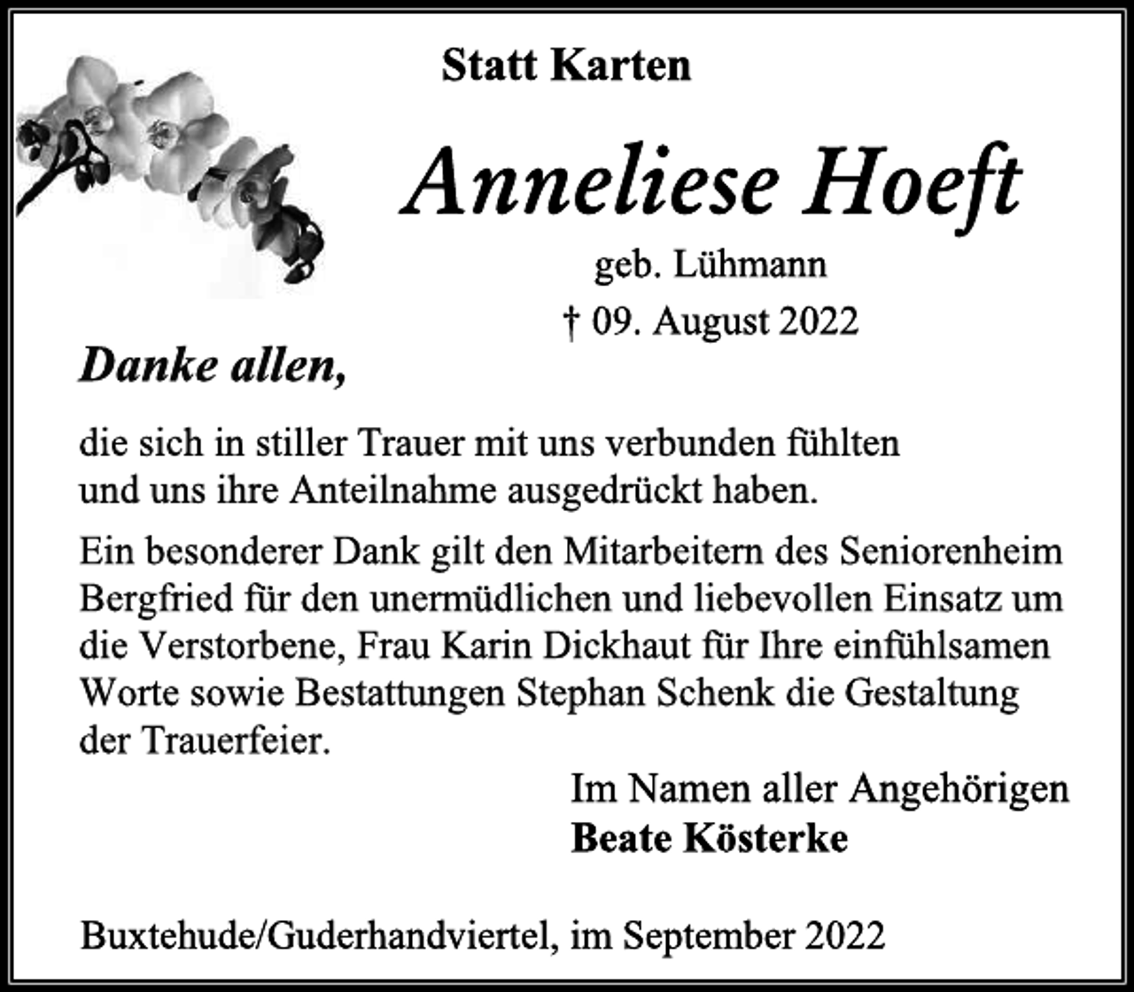 <p>Statt Karten<br />Anneliese Hoeft<br />geb. Lühmann<br />† 09. August 2022<br />Danke allen,<br />die sich in stiller Trauer mit uns verbunden fühlten<br />und uns ihre Anteilnahme ausgedrückt haben.<br />Ein besonderer Dank gilt den Mitarbeitern des Seniorenheim<br />Bergfried für den unermüdlichen und liebevollen Einsatz um<br />die Verstorbene, Frau Karin Dickhaut für Ihre einfühlsamen<br />Worte sowie Bestattungen Stephan Schenk die Gestaltung<br />der Trauerfeier.<br />Im Namen aller Angehörigen<br />Beate Kösterke<br />Buxtehude/Guderhandviertel, im September 2022</p>
