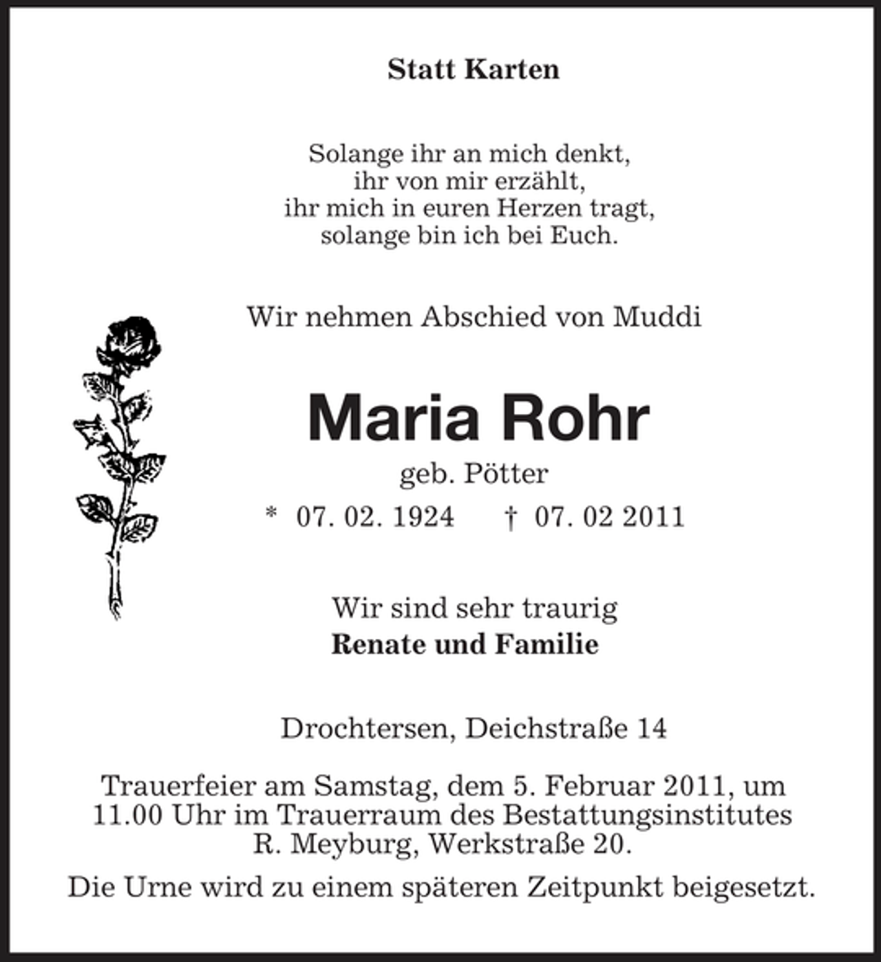 <p>Statt Karten<br />Solange ihr an mich denkt,<br />ihr von mir erzählt,<br />ihr mich in euren Herzen tragt,<br />solange bin ich bei Euch.<br />Wir nehmen Abschied von Muddi<br />Maria Rohr<br />geb. Pötter<br />* 07. 02. 1924 † 07. 02 2011<br />Wir sind sehr traurig<br />Renate und Familie<br />Drochtersen, Deichstraße 14</p><p>Trauerfeier am Samstag, dem 5. Februar 2011, um<br />11.00 Uhr im Trauerraum des Bestattungsinstitutes<br />R. Meyburg, Werkstraße 20.<br />Die Urne wird zu einem späteren Zeitpunkt beigesetzt.</p>