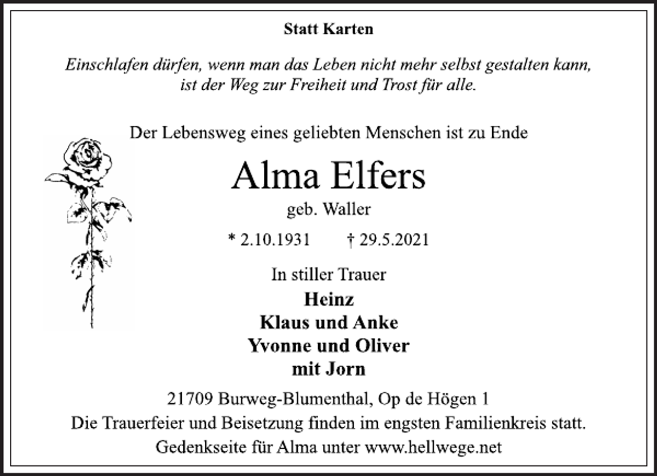 <p>Einschlafen dürfen, wenn man das Leben nicht mehr selbst gestalten kann,<br />ist der Weg zur Freiheit und Trost für alle.<br />Der Lebensweg eines geliebten Menschen ist zu Ende<br />Alma Elfers<br />geb. Waller<br />* 2.10.1931 † 29.5.2021<br />In stiller Trauer<br />Heinz<br />Klaus und Anke<br />Yvonne und Oliver<br />mit Jorn<br />21709 Burweg-Blumenthal, Op de Högen 1<br />Die Trauerfeier und Beisetzung finden im engsten Familienkreis statt.<br />Gedenkseite für Alma unter www.hellwege.net</p>
