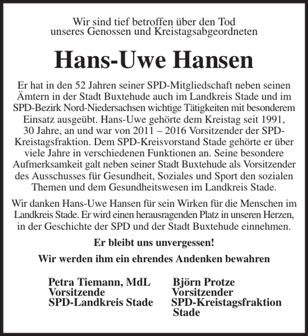 <p>Wir sind tief betroffen über den Tod<br />unseres Genossen und Kreistagsabgeordneten<br />Hans-Uwe Hansen<br />Er hat in den 52 Jahren seiner SPD-Mitgliedschaft neben seinen Ämtern in der Stadt Buxtehude auch im Landkreis Stade und im SPD-Bezirk Nord-Niedersachsen wichtige Tätigkeiten mit besonderem Einsatz ausgeübt. Hans-Uwe gehörte dem Kreistag seit 1991,<br />30 Jahre, an und war von 2011 - 2016 Vorsitzender der SPD-Kreistagsfraktion. Dem SPD-Kreisvorstand Stade gehörte er über viele Jahre in verschiedenen Funktionen an. Seine besondere<br />Aufmerksamkeit galt neben seiner Stadt Buxtehude als Vorsitzender des Ausschusses für Gesundheit, Soziales und Sport den sozialen Themen und dem Gesundheitswesen im Landkreis Stade.<br />Wir danken Hans-Uwe Hansen für sein Wirken für die Menschen im Landkreis Stade. Er wird einen herausragenden Platz in unseren Herzen, in der Geschichte der SPD und der Stadt Buxtehude einnehmen.<br />Er bleibt uns unvergessen!<br />Wir werden ihm ein ehrendes Andenken bewahren<br />Petra Tiemann, MdL Björn Protze<br />Vorsitzende Vorsitzender<br />SPD-Landkreis Stade SPD-Kreistagsfraktion<br />Stade</p>