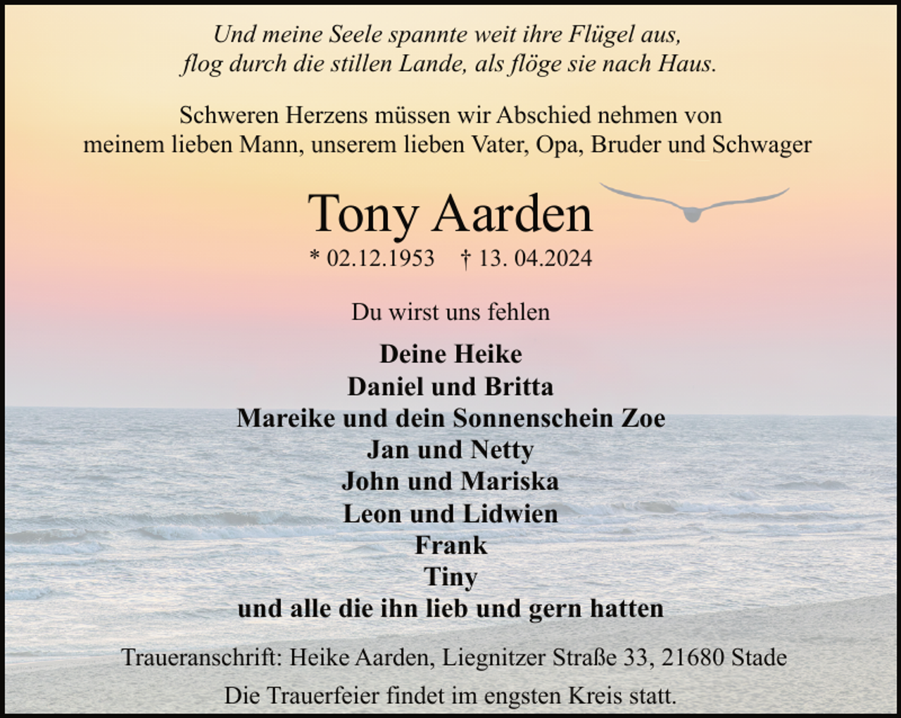 <p>Und meine Seele spannte weit ihre Flügel aus,<br />flog durch die stillen Lande, als flöge sie nach Haus.<br />Schweren Herzens müssen wir Abschied nehmen von<br />meinem lieben Mann, unserem lieben Vater, Opa, Bruder und Schwager</p><p>Tony Aarden<br />* 02.12.1953</p><p>† 13. 04.2024</p><p>Du wirst uns fehlen</p><p>Deine Heike<br />Daniel und Britta<br />Mareike und dein Sonnenschein Zoe<br />Jan und Netty<br />John und Mariska<br />Leon und Lidwien<br />Frank<br />Tiny<br />und alle die ihn lieb und gern hatten<br />Traueranschrift: Heike Aarden, Liegnitzer Straße 33, 21680 Stade<br />Die Trauerfeier findet im engsten Kreis statt.</p>
