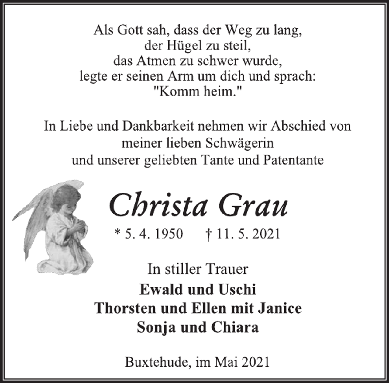 <p>Als Gott sah, dass der Weg zu lang, der Hügel zu steil, das Atmen zu schwer wurde, legte er seinen Arm um dich und sprach: "Komm heim."<br />In Liebe und Dankbarkeit nehmen wir Abschied von<br />meiner lieben Schwägerin<br />und unserer geliebten Tante und Patentante<br />Christa Grau<br />* 5. 4. 1950 † 11. 5. 2021<br />In stiller Trauer<br />Ewald und Uschi<br />Thorsten und Ellen mit Janice<br />Sonja und Chiara<br />Buxtehude, im Mai 2021</p>