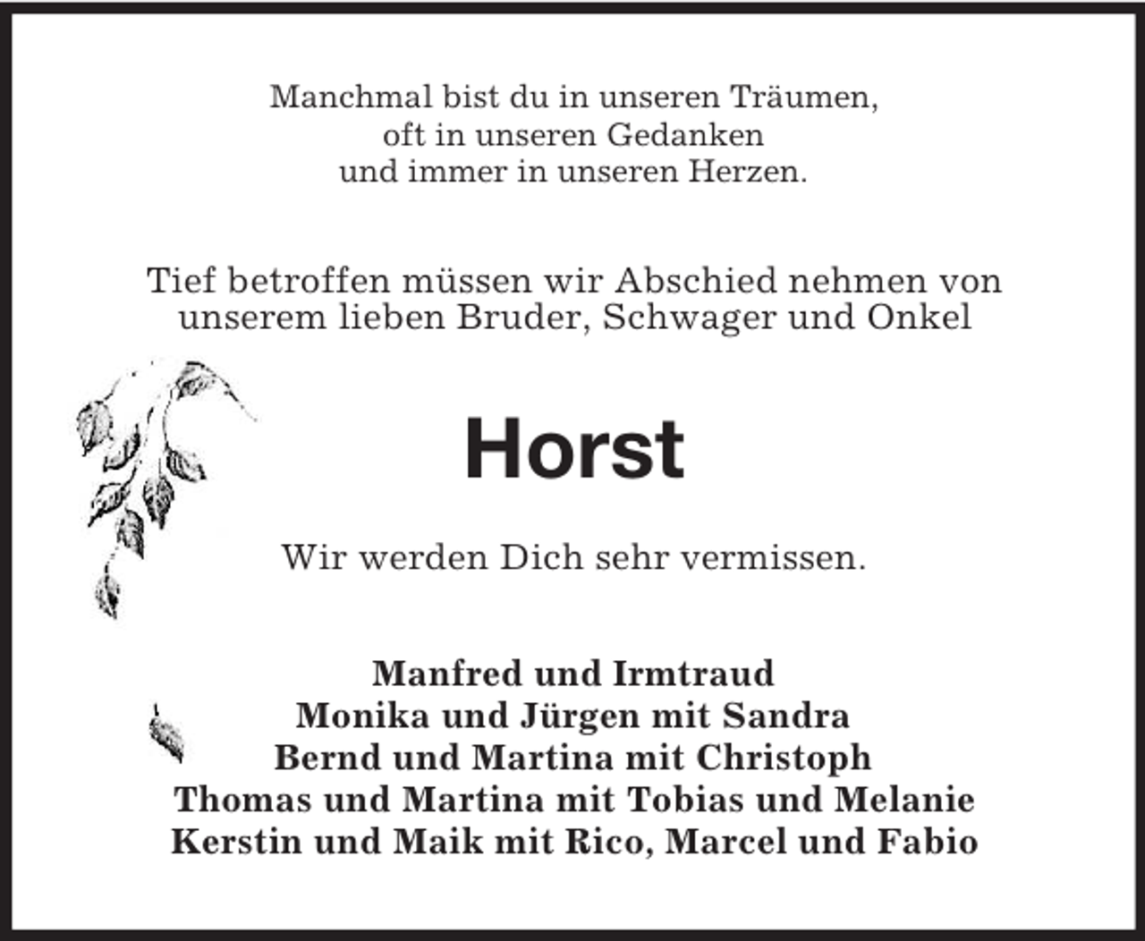 <p>Manchmal bist du in unseren Träumen,<br />oft in unseren Gedanken<br />und immer in unseren Herzen.<br />Tief betroffen müssen wir Abschied nehmen von<br />unserem lieben Bruder, Schwager und Onkel<br />Horst<br />Wir werden Dich sehr vermissen.<br />Manfred und Irmtraud<br />Monika und Jürgen mit Sandra<br />Bernd und Martina mit Christoph<br />Thomas und Martina mit Tobias und Melanie<br />Kerstin und Maik mit Rico, Marcel und Fabio</p>