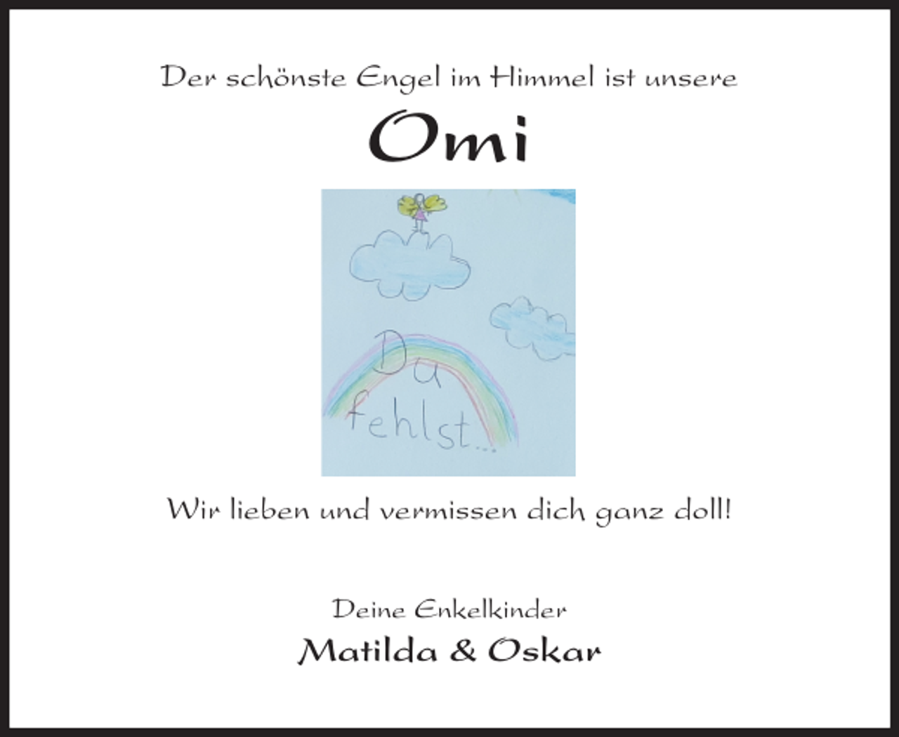 <p>Der schönste Engel im Himmel ist unsere<br />Omi</p>
<p>Wir lieben und vermissen dich ganz doll!<br />Deine Enkelkinder<br />Matilda &amp; Oskar</p>