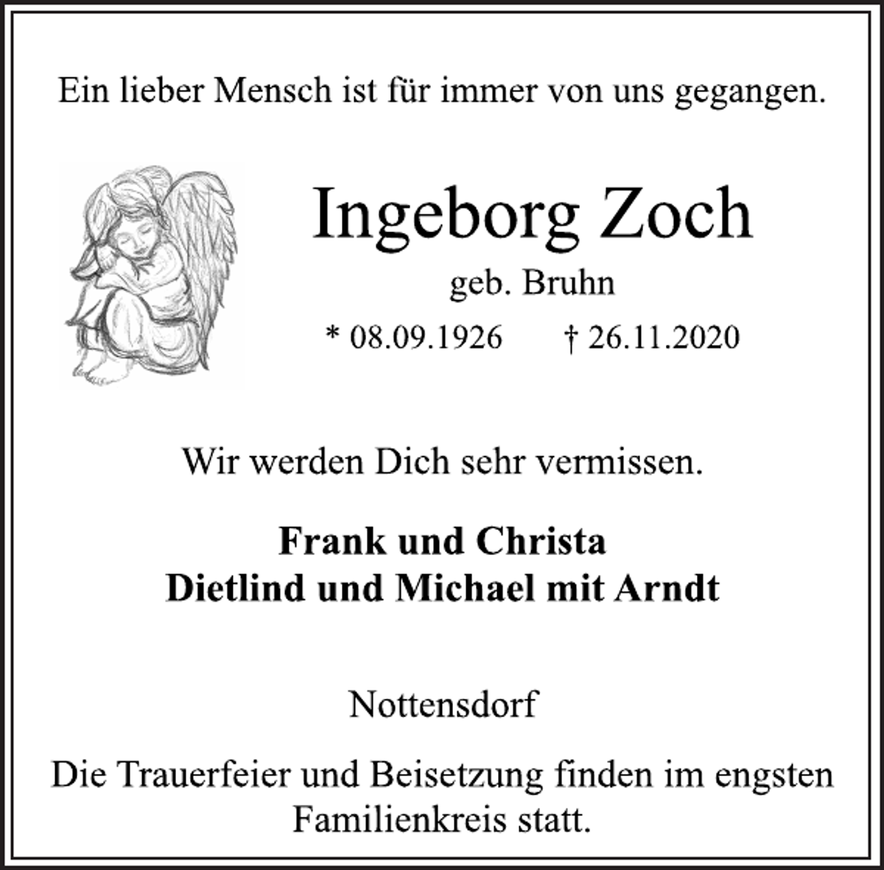 <p>Ein lieber Mensch ist für immer von uns gegangen.<br />Ingeborg Zoch<br />geb. Bruhn<br />* 08.09.1926 † 26.11.2020<br />Wir werden Dich sehr vermissen.<br />Frank und Christa<br />Dietlind und Michael mit Arndt<br />Nottensdorf<br />Die Trauerfeier und Beisetzung finden im engsten<br />Familienkreis statt.</p>