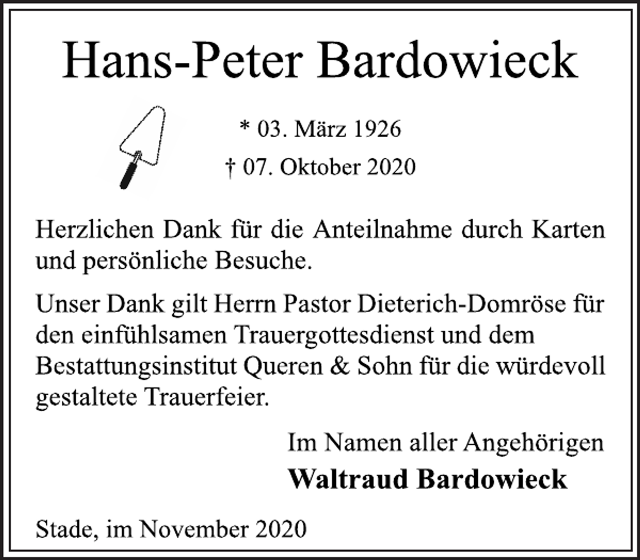 <p>Hans-Peter Bardowieck</p>
<p>* 03. März 1926<br />† 07. Oktober 2020<br />Herzlichen Dank für die Anteilnahme durch Karten<br />und persönliche Besuche.</p>
<p>Unser Dank gilt Herrn Pastor Dieterich-Domröse für<br />den einfühlsamen Trauergottesdienst und dem<br />Bestattungsinstitut Queren &amp; Sohn für die würdevoll<br />gestaltete Trauerfeier.</p>
<p>Im Namen aller Angehörigen</p>
<p>Waltraud Bardowieck</p>
<p>Stade, im November 2020</p>
