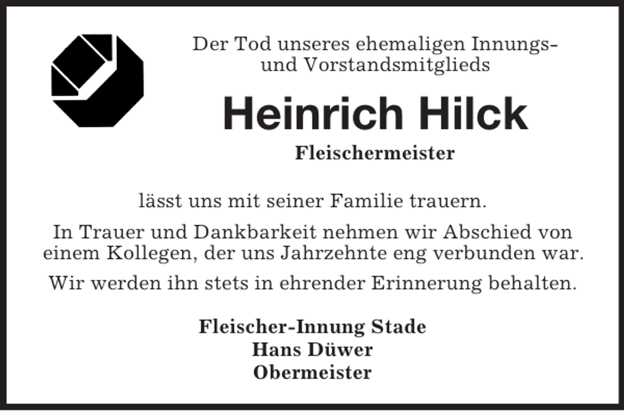 <p>Der Tod unseres ehemaligen Innungsund Vorstandsmitglieds</p><p>Heinrich Hilck<br />Fleischermeister<br />lässt uns mit seiner Familie trauern.<br />In Trauer und Dankbarkeit nehmen wir Abschied von<br />einem Kollegen, der uns Jahrzehnte eng verbunden war.<br />Wir werden ihn stets in ehrender Erinnerung behalten.<br />Fleischer-Innung Stade<br />Hans Düwer<br />Obermeister</p>