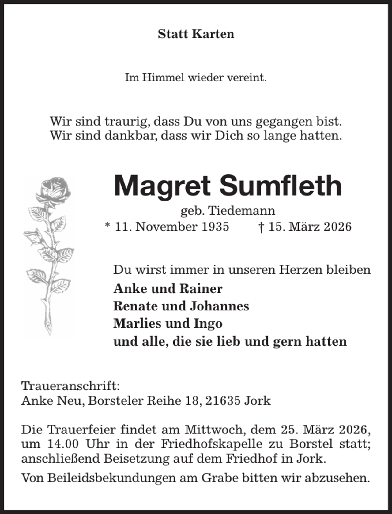 <p>Statt Karten<br />Im Himmel wieder vereint.<br />Wir sind traurig, dass Du von uns gegangen bist.<br />Wir sind dankbar, dass wir Dich so lange hatten.<br />Magret Sumfleth<br />geb. Tiedemann<br />* 11. November 1935 † 15. März 2026<br />Du wirst immer in unseren Herzen bleiben<br />Anke und Rainer<br />Renate und Johannes<br />Marlies und Ingo<br />und alle, die sie lieb und gern hatten<br />Traueranschrift:<br />Anke Neu, Borsteler Reihe 18, 21635 Jork</p><p>Die Trauerfeier findet am Mittwoch, dem 25. März 2026,<br />um 14.00 Uhr in der Friedhofskapelle zu Borstel statt; anschließend Beisetzung auf dem Friedhof in Jork.<br />Von Beileidsbekundungen am Grabe bitten wir abzusehen.</p>