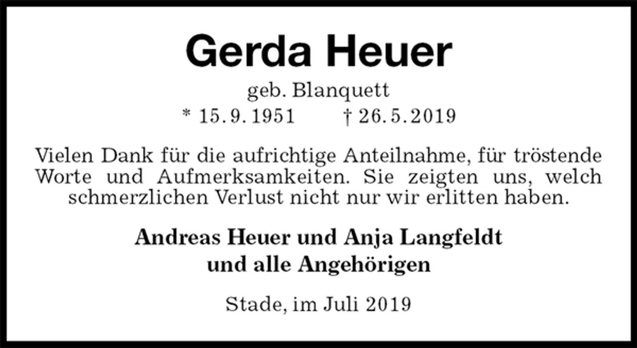 <p>Gerda Heuer<br />geb. Blanquett<br />* 15. 9. 1951 † 26. 5. 2019<br />Vielen Dank für die aufrichtige Anteilnahme, für tröstende<br />Worte und Aufmerksamkeiten. Sie zeigten uns, welch schmerzlichen Verlust nicht nur wir erlitten haben.<br />Andreas Heuer und Anja Langfeldt<br />und alle Angehörigen<br />Stade, im Juli 2019</p>