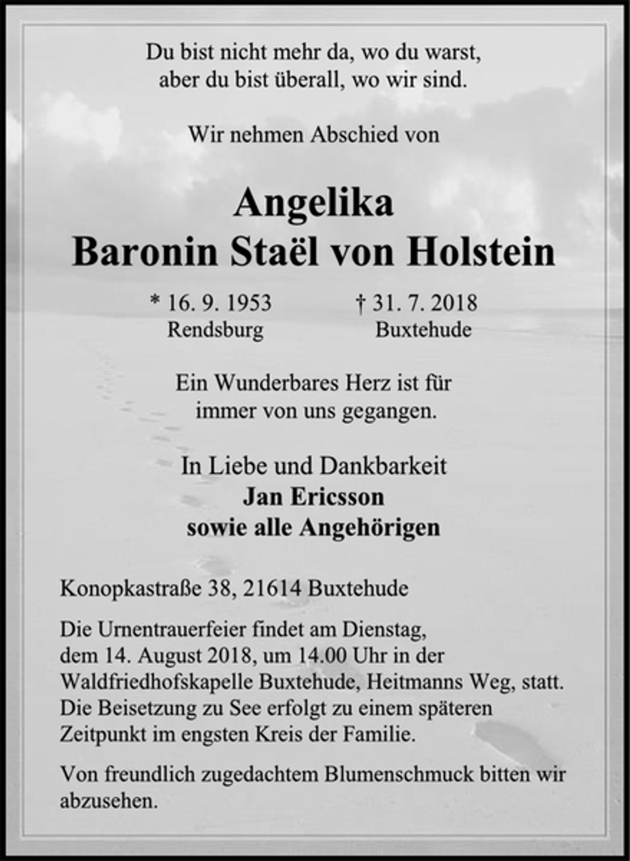 <p>Du bist nicht mehr da, wo du warst,<br />aber du bist überall, wo wir sind.<br />Wir nehmen Abschied von<br />Angelika<br />Baronin Staël von Holstein<br />* 16. 9. 1953 † 31. 7. 2018<br />Rendsburg Buxtehude<br />Ein Wunderbares Herz ist für<br />immer von uns gegangen.<br />In Liebe und Dankbarkeit<br />Jan Ericsson<br />sowie alle Angehörigen<br />Konopkastraße 38, 21614 Buxtehude<br />Die Urnentrauerfeier findet am Dienstag,<br />dem 14. August 2018, um 14.00 Uhr in der<br />Waldfriedhofskapelle Buxtehude, Heitmanns Weg, statt.<br />Die Beisetzung zu See erfolgt zu einem späteren<br />Zeitpunkt im engsten Kreis der Familie.<br />Von freundlich zugedachtem Blumenschmuck bitten wir abzusehen.</p>