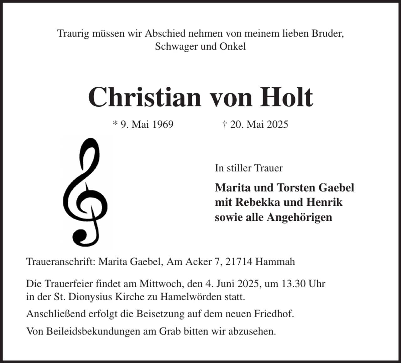 <p>Traurig müssen wir Abschied nehmen von meinem lieben Bruder,<br />Schwager und Onkel<br />Christian von Holt<br />* 9. Mai 1969 † 20. Mai 2025<br />In stiller Trauer<br />Marita und Torsten Gaebel<br />mit Rebekka und Henrik<br />sowie alle Angehörigen<br />Traueranschrift: Marita Gaebel, Am Acker 7, 21714 Hammah<br />Die Trauerfeier findet am Mittwoch, den 4. Juni 2025, um 13.30 Uhr<br />in der St. Dionysius Kirche zu Hamelwörden statt.<br />Anschließend erfolgt die Beisetzung auf dem neuen Friedhof.<br />Von Beileidsbekundungen am Grab bitten wir abzusehen.</p>
