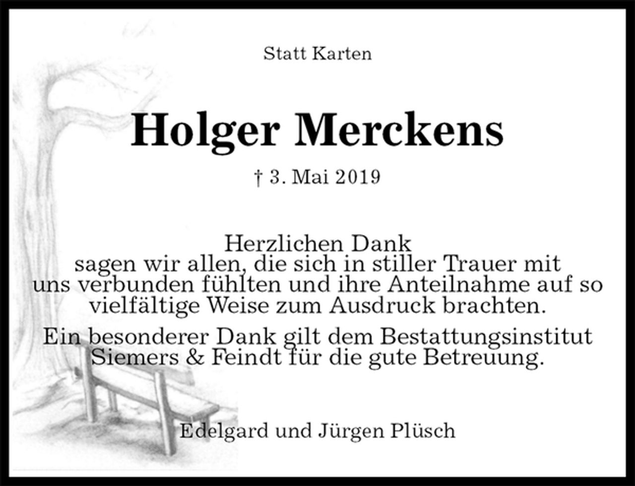 <p>Statt Karten<br />Holger Merckens<br />† 3. Mai 2019<br />Herzlichen Dank<br />sagen wir allen, die sich in stiller Trauer mit<br />uns verbunden fühlten und ihre Anteilnahme auf so<br />vielfältige Weise zum Ausdruck brachten.<br />Ein besonderer Dank gilt dem Bestattungsinstitut<br />Siemers &amp; Feindt für die gute Betreuung.<br />Edelgard und Jürgen Plüsch</p>