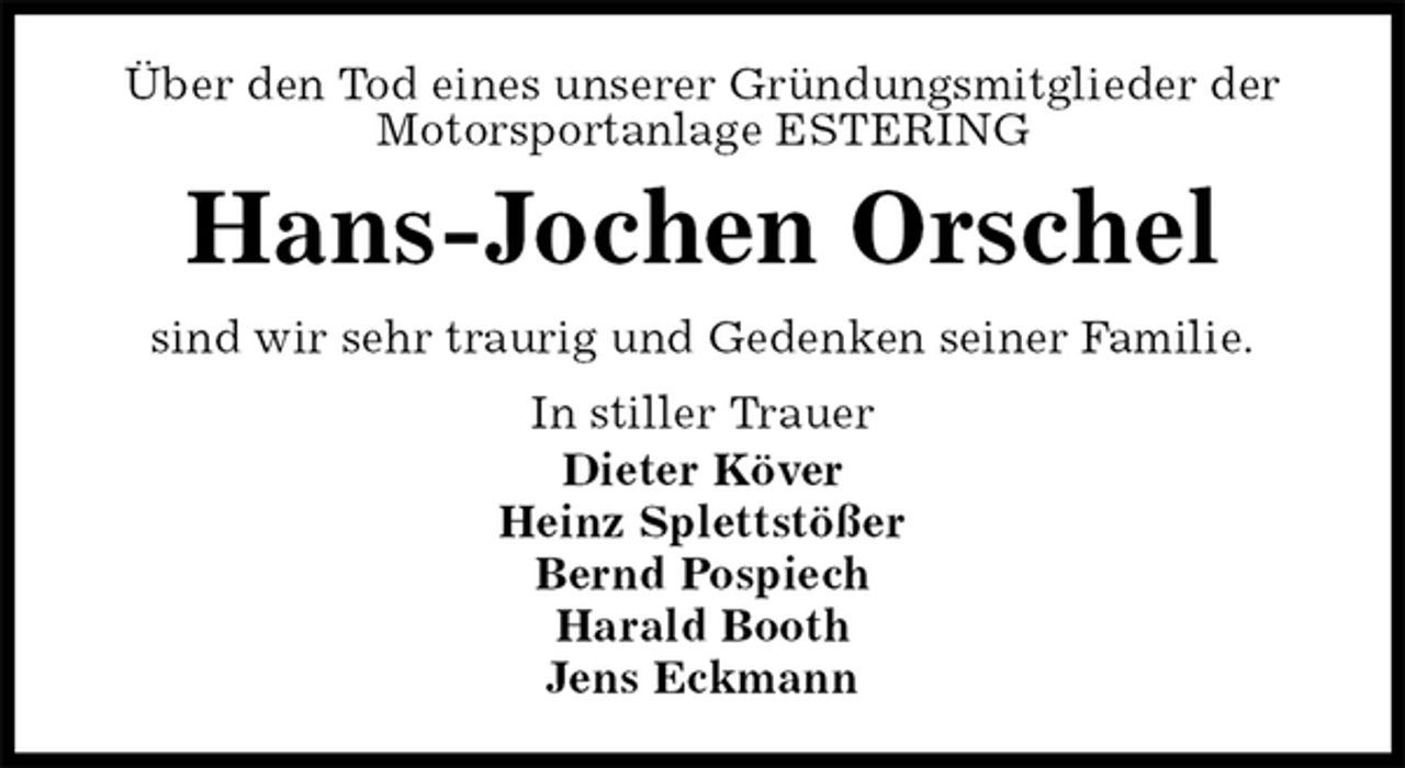 <p>Über den Tod eines unserer Gründungsmitglieder der Motorsportanlage ESTERING<br />Hans-Jochen Orschel<br />sind wir sehr traurig und Gedenken seiner Familie.<br />In stiller Trauer<br />Dieter Köver<br />Heinz Splettstößer<br />Bernd Pospiech<br />Harald Booth<br />Jens Eckmann</p>